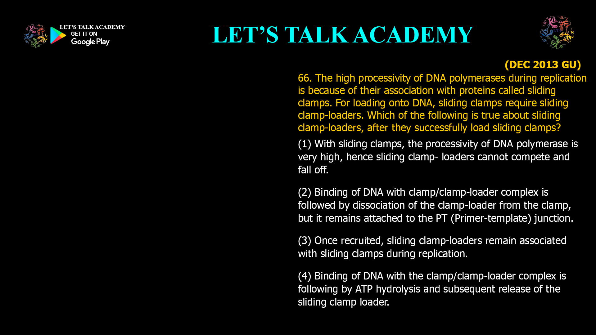 66. The high processivity of DNA polymerases during replication is because of their association with proteins called sliding clamps. For loading onto DNA, sliding clamps require sliding clamp-loaders. Which of the following is true about sliding clamp-loaders, after they successfully load sliding clamps? (1) With sliding clamps, the processivity of DNA polymerase is very high, hence sliding clamp- loaders cannot compete and fall off. (2) Binding of DNA with clamp/clamp-loader complex is followed by dissociation of the clamp-loader from the clamp, but it remains attached to the PT (Primer-template) junction. (3) Once recruited, sliding clamp-loaders remain associated with sliding clamps during replication. (4) Binding of DNA with the clamp/clamp-loader complex is following by ATP hydrolysis and subsequent release of the sliding clamp loader.