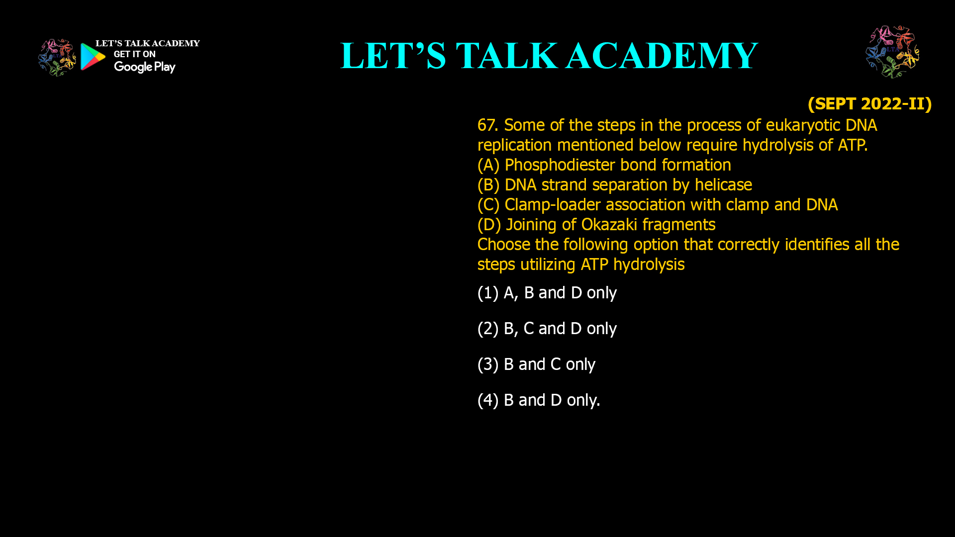 67. Some of the steps in the process of eukaryotic DNA replication mentioned below require hydrolysis of ATP. (A) Phosphodiester bond formation (B) DNA strand separation by helicase (C) Clamp-loader association with clamp and DNA (D) Joining of Okazaki fragments Choose the following option that correctly identifies all the steps utilizing ATP hydrolysis (1) A, B and D only (2) B, C and D only (3) B and C only (4) B and D only.