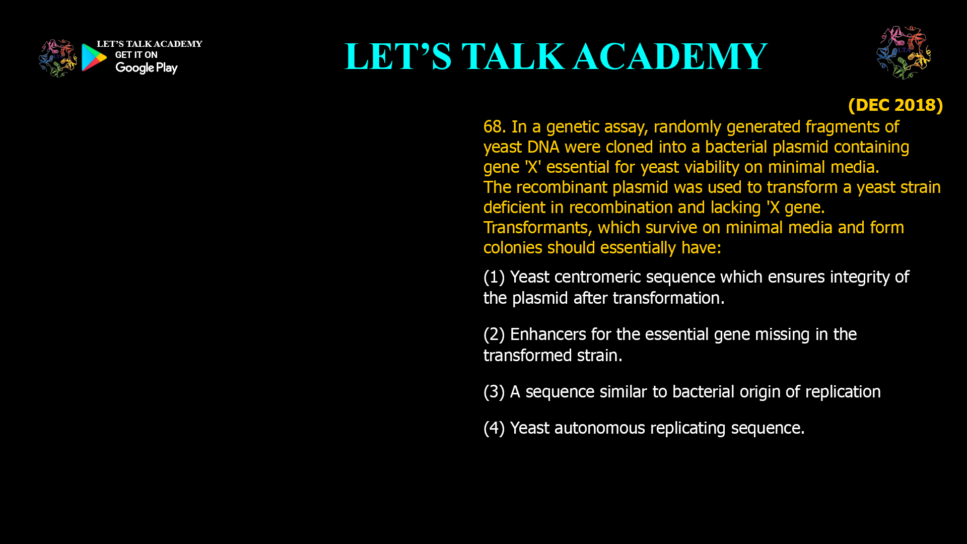 68. In a genetic assay, randomly generated fragments of yeast DNA were cloned into a bacterial plasmid containing gene 'X' essential for yeast viability on minimal media. The recombinant plasmid was used to transform a yeast strain deficient in recombination and lacking 'X gene. Transformants. which survive on minimal media and form colonies should essentially have: (1) Yeast centromeric sequence which ensures integrity of the plasmid after transformation. (2)Enhancers for the essential gene missing in the transformed strain. (3) A sequence similar to bacterial origin of replication (4) Yeast autonomous replicating sequence