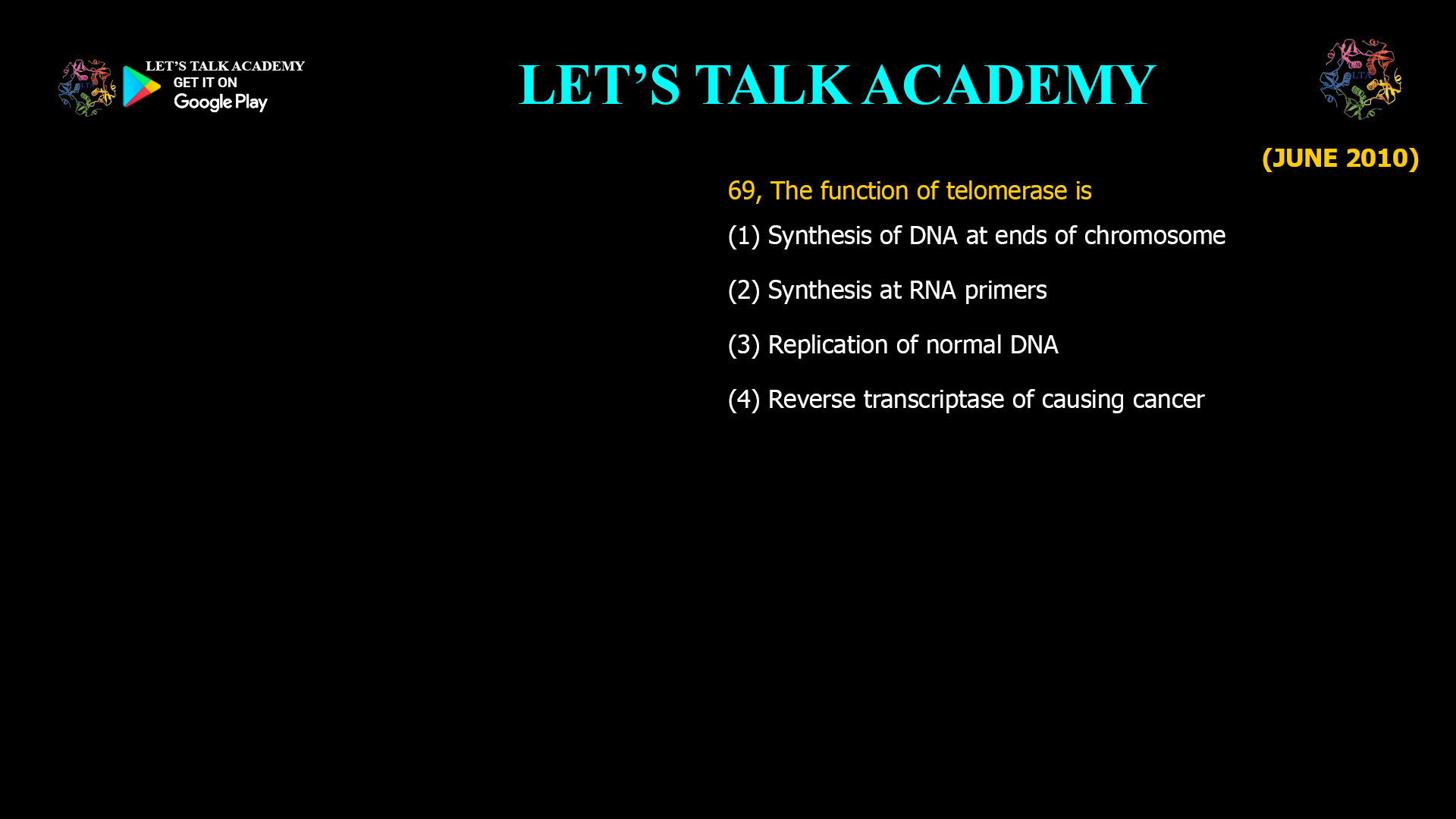 69, The function of telomerase is (1) Synthesis of DNA at ends of chromosome (2) Synthesis at RNA primers (3) Replication of normal DNA (4) Reverse transcriptase of causing cancer