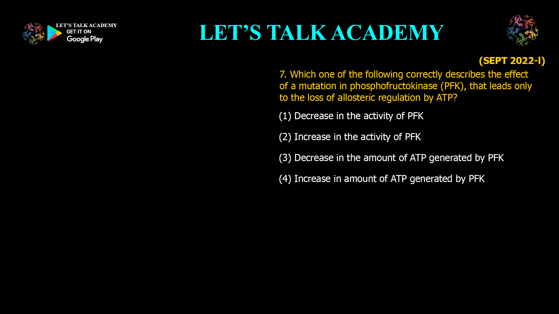 7. Which one of the following correctly describes the effect of a mutation in phosphofructokinase (PFK), that leads only to the loss of allosteric regulation by ATP? (1) Decrease in the activity of PFK (2) Increase in the activity of PFK (3) Decrease in the amount of ATP generated by PFK (4) Increase in amount of ATP generated by PFK