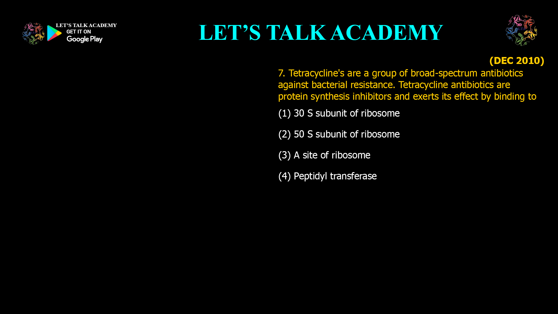 7. Tetracycline's are a group of broad-spectrum antibiotics against bacterial resistance. Tetracycline antibiotics are protein synthesis inhibitors and exerts its effect by binding to (1) 30 S subunit of ribosome (2) 50 S subunit of ribosome (3) A site of ribosome (4) Peptidyl transferase