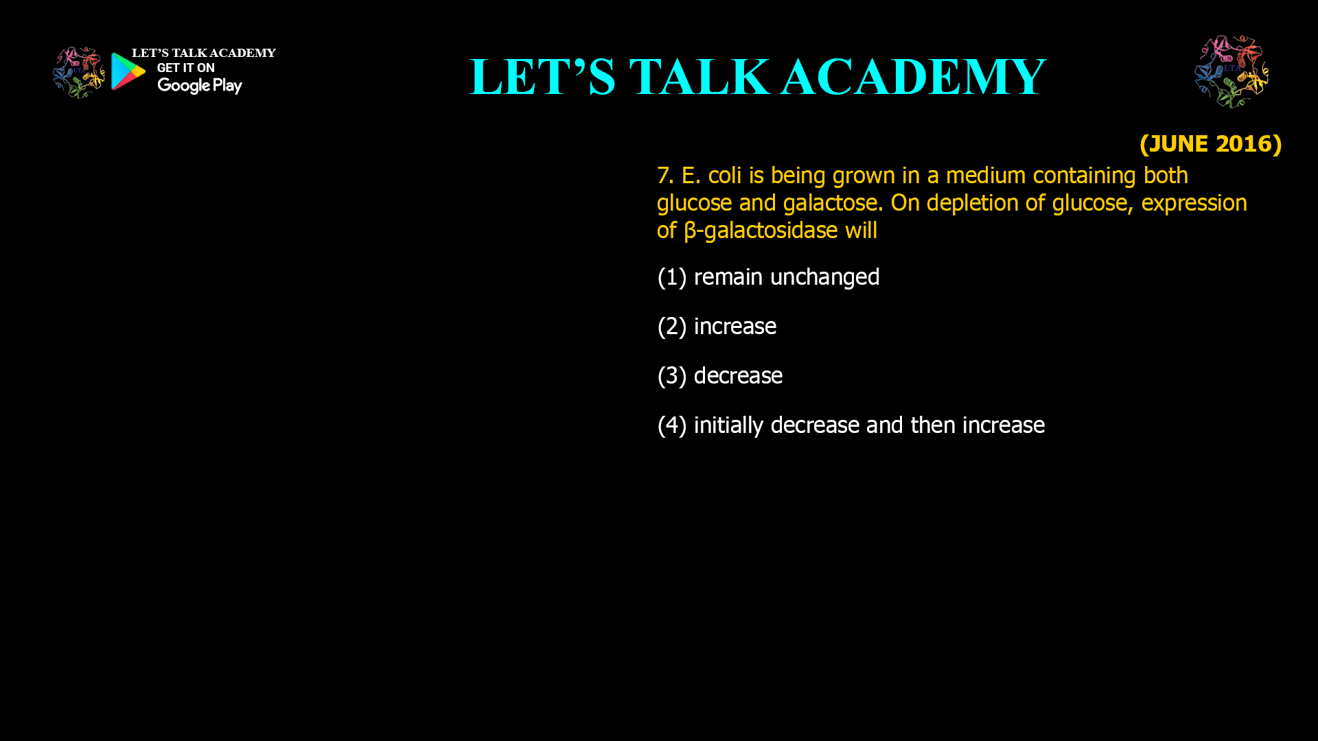 7. E. coli is being grown in a medium containing both glucose and galactose. On depletion of glucose, expression of β-galactosidase will (1) remain unchanged (2) increase (3) decrease (4) initially decrease and then increase