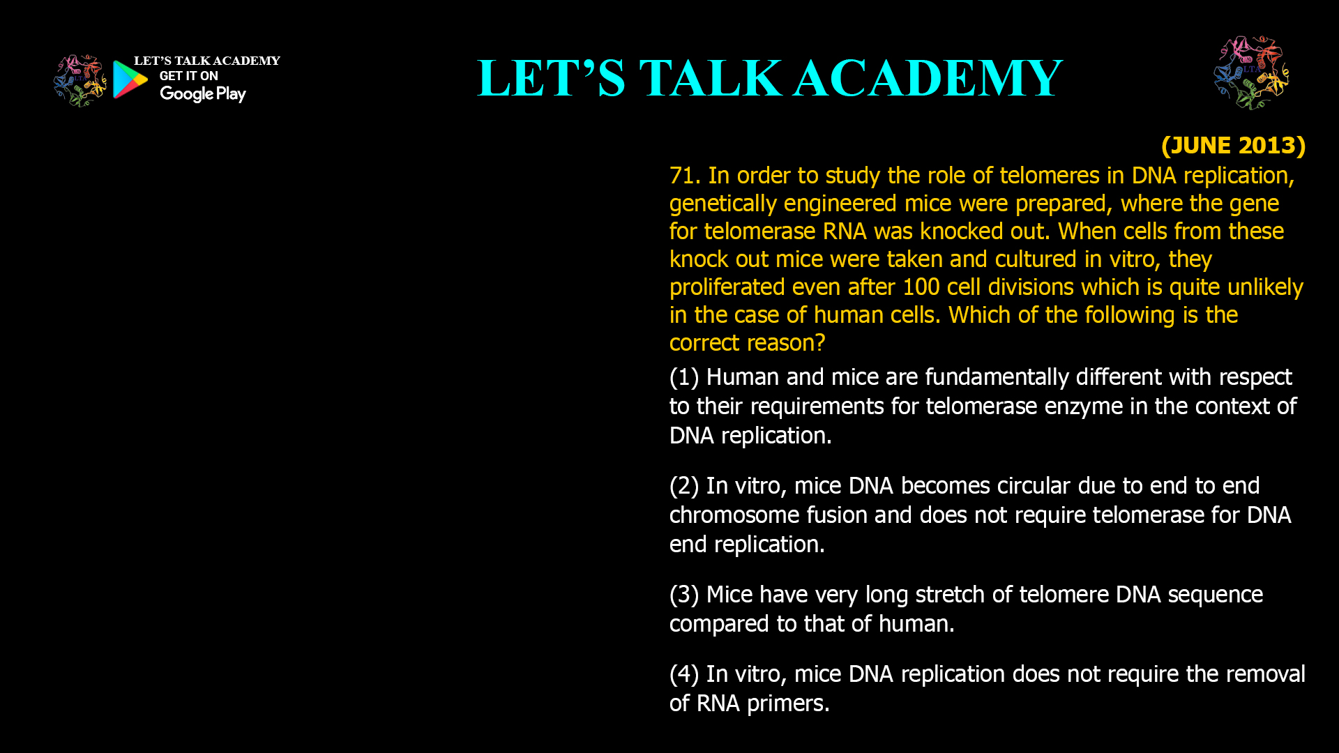 71. In order to study the role of telomeres in DNA replication, genetically engineered mice were prepared, where the gene for telomerase RNA was knocked out. When cells from these knock out mice were taken and cultured in vitro, they proliferated even after 100 celldivisions which is quite unlikely in the case of human cells. Which of the following is the correct reason? (1) Human and mice are fundamentally different with respect to their requirements for telomerase enzyme in the context of DNA replication. (2) In vitro, mice DNA becomes circular due to end to end chromosome fusion and does not require telomerase for DNA end replication. (3) Mice have very long stretch of telomere DNA sequence compared to that of human. (4) In vitro, mice DNA replication does not require the removal of RNA primers.