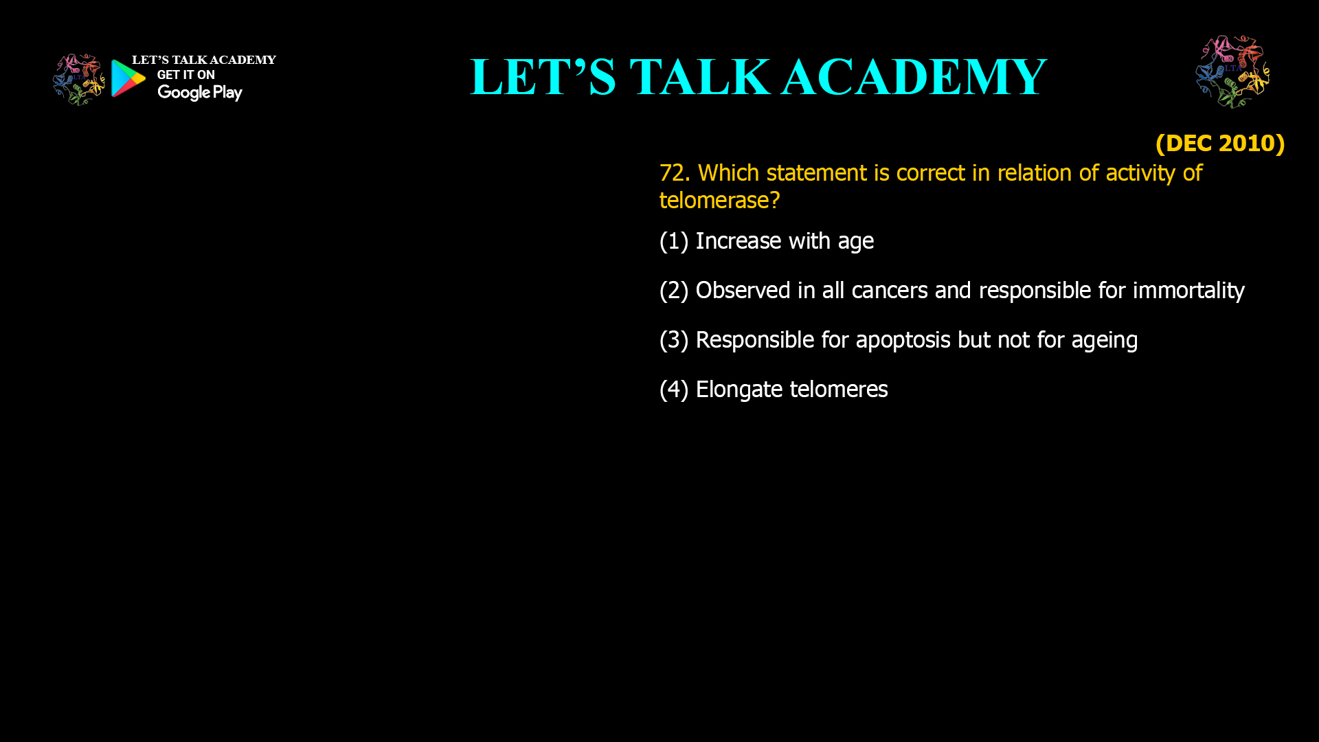 72. Which statement is correct in relation of activity of telomerase? (1) Increase with age (2) Observed in all cancers and responsible for immortality (3) Responsible for apoptosis but not for ageing (4) Elongate telomeres