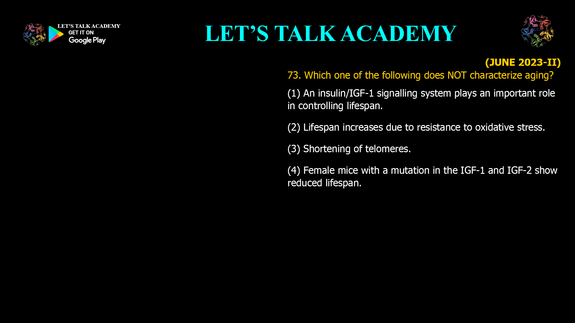 73. Which one of the following does NOT characterize aging? (I) An insulin/IGF-I signaling system plays an important role in controlling lifespan. (2) Lifespan increases due to resistance to oxidative stress. (3) Shortening of telomeres. (4) Female mice with a mutation in the IGF-1 and IGF-2 show reduced lifespan.