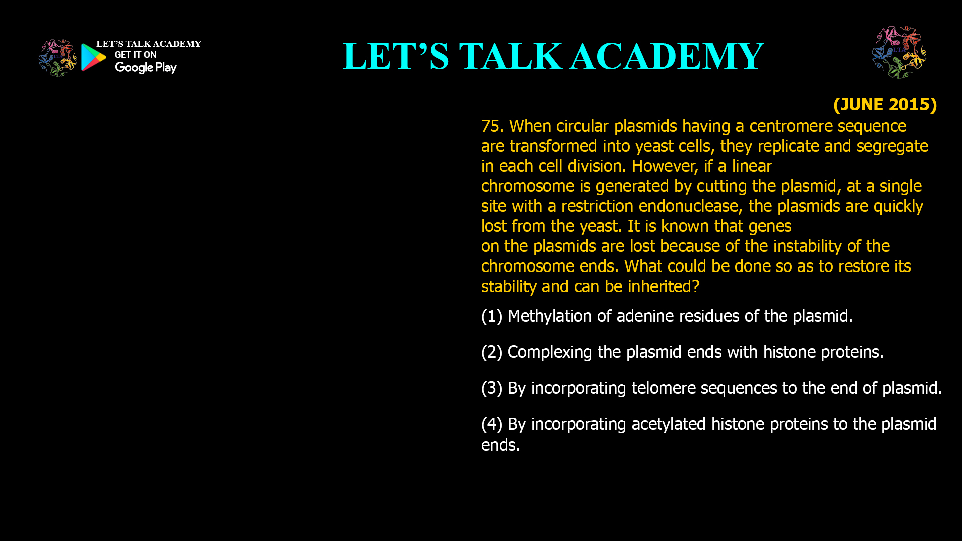 75. When circular plasmids having a centromere sequence are transformed into yeast cells, they replicate and segregate in each cell division. However, if a linear chromosome is generated by cutting the plasmid, at a single site with a restriction endonuclease, the plasmids are quickly lost from the yeast. It is known that genes on the plasmids are lost because of the instability of the chromosome ends. What could be done so as to restore its stability and can be inherited? (1) Methylation of adenine residues of the plasmid. (2) Complexing the plasmid ends with histone proteins. (3) By incorporating telomere sequences to the end of plasmid. (4) By incorporating acetylated histone proteins to the plasmid ends.