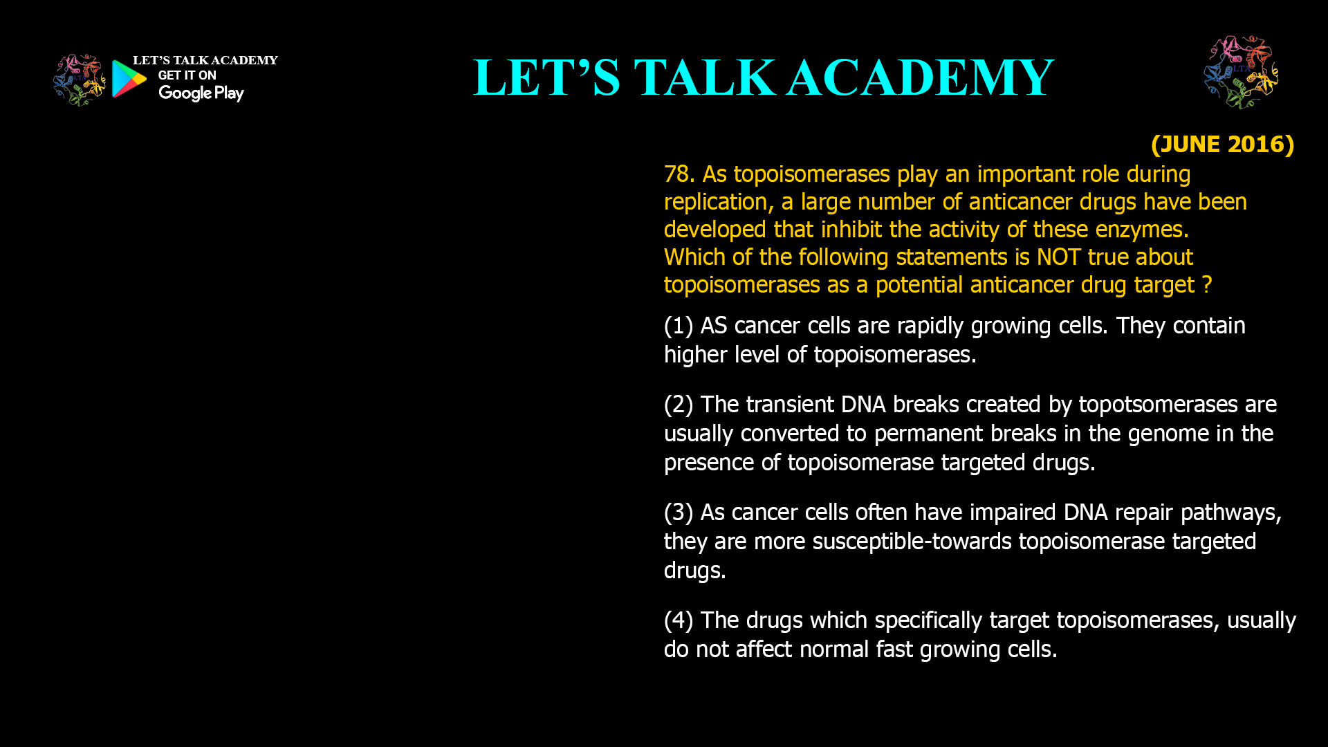 78. As topoisomerases play an important role duringreplication, a large number of anticancer drugs havebeen developed that inhibit the activity of these enzymes. Which of the following statements is NOTtrue about topoisomerases as a potential anticancer drug target ? (1) AS cancer cells are rapidly growing cells. They contain higher level of topoisomerases. (2) The transient DNA breaks created by topotsomerases are usually converted to permanent breaks in the genome in the presence of topoisomerase targeted drugs. (3) As cancer cells often have impaired DNA repair pathways. they are more susceptible-towards topoisomerase targeted drugs. (4) The drugs which specifically target topoisomerases, usually do not affect normal fast growing cells.
