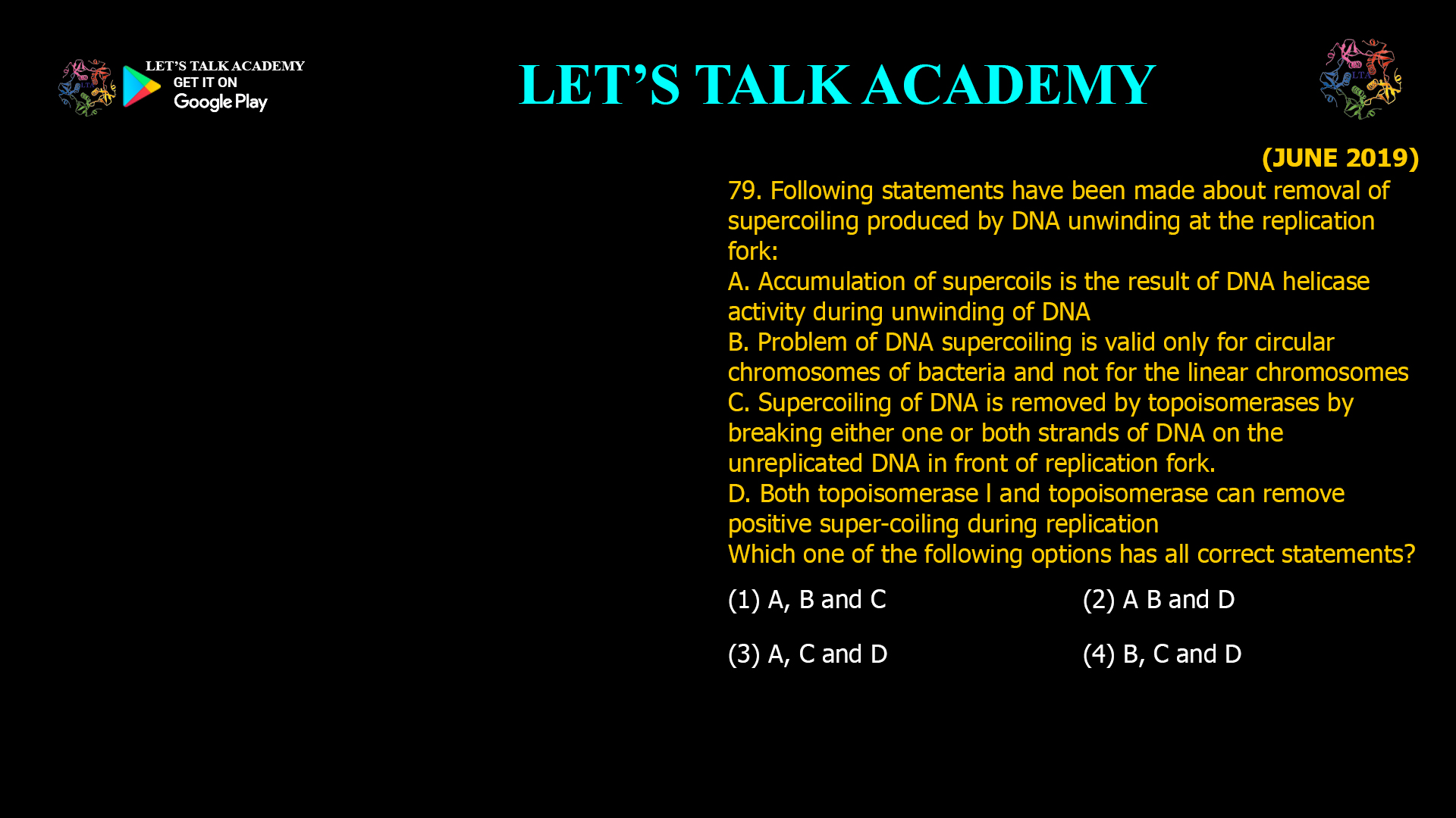 79. Following statements have been made about removal of supercoiling produced by DNA unwinding at the replication fork: A. Accumulation of supercoils is the result of DNA helicase activity during unwinding of DNA B. Problem of DNA supercoiling is valid only for circular chromosomes of bacteria and not for the linear chromosomes C. Supercoiling of DNA is removed by topoisomerases by breaking either one or both strands of DNA on the unreplicated DNA in front of replication fork. D. Both topoisomerase I and topoisomerase can remove positive super-coiling during replication Which one of the following options has all correct statements? (1) A, B and C (2) A B and D (3) A, C and D (4) B, C and D