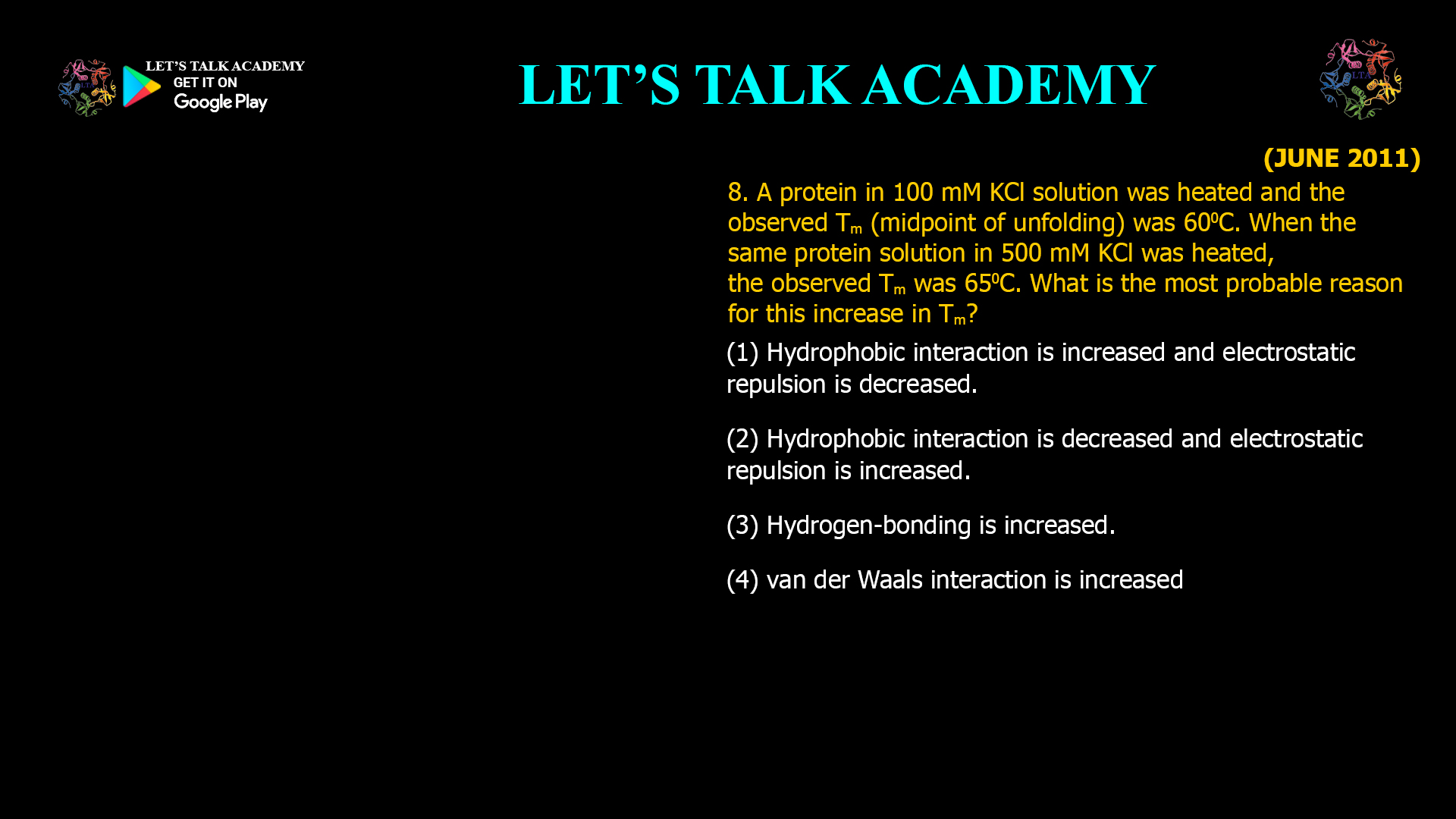 8. A protein in 100 mM KCl solution was heated and the observed Tm (midpoint of unfolding) was 600C. When the same protein solution in 500 mM KCl was heated, the observed Tm was 650C. What is the most probable reason for this increase in Tm? (1) Hydrophobic interaction is increased and electrostatic repulsion is decreased. (2) Hydrophobic interaction is decreased and electrostatic repulsion is increased. (3) Hydrogen-bonding is increased. (4) van der Waals interaction is increased