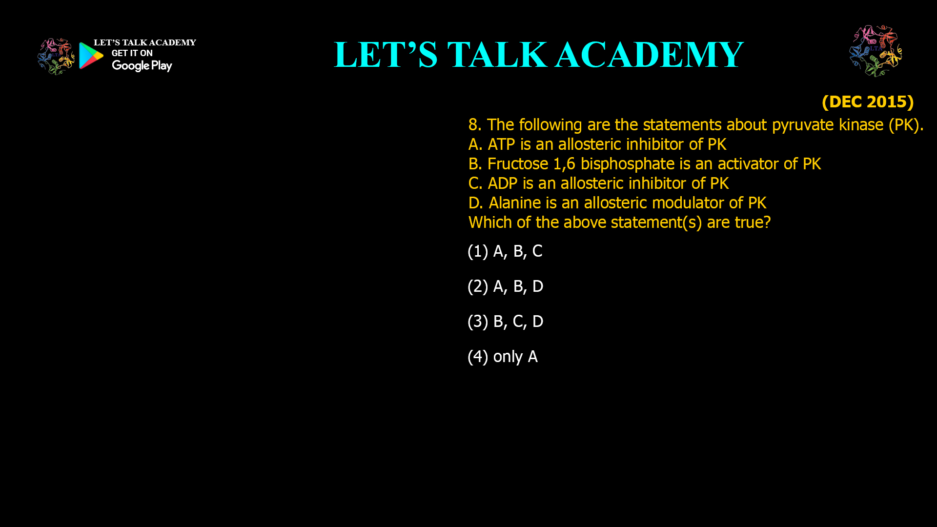 8. The following are the statements about pyruvate kinase (PK). A. ATP is an allosteric inhibitor of PK B. Fructose 1,6 bisphosphate is an activator of PK C. ADP is an allosteric inhibitor of PK D. Alanine is an allosteric modulator of PK Which of the above statement(s) are true? (1) A, B, C (2) A, B, D (3) B, C, D (4) only A