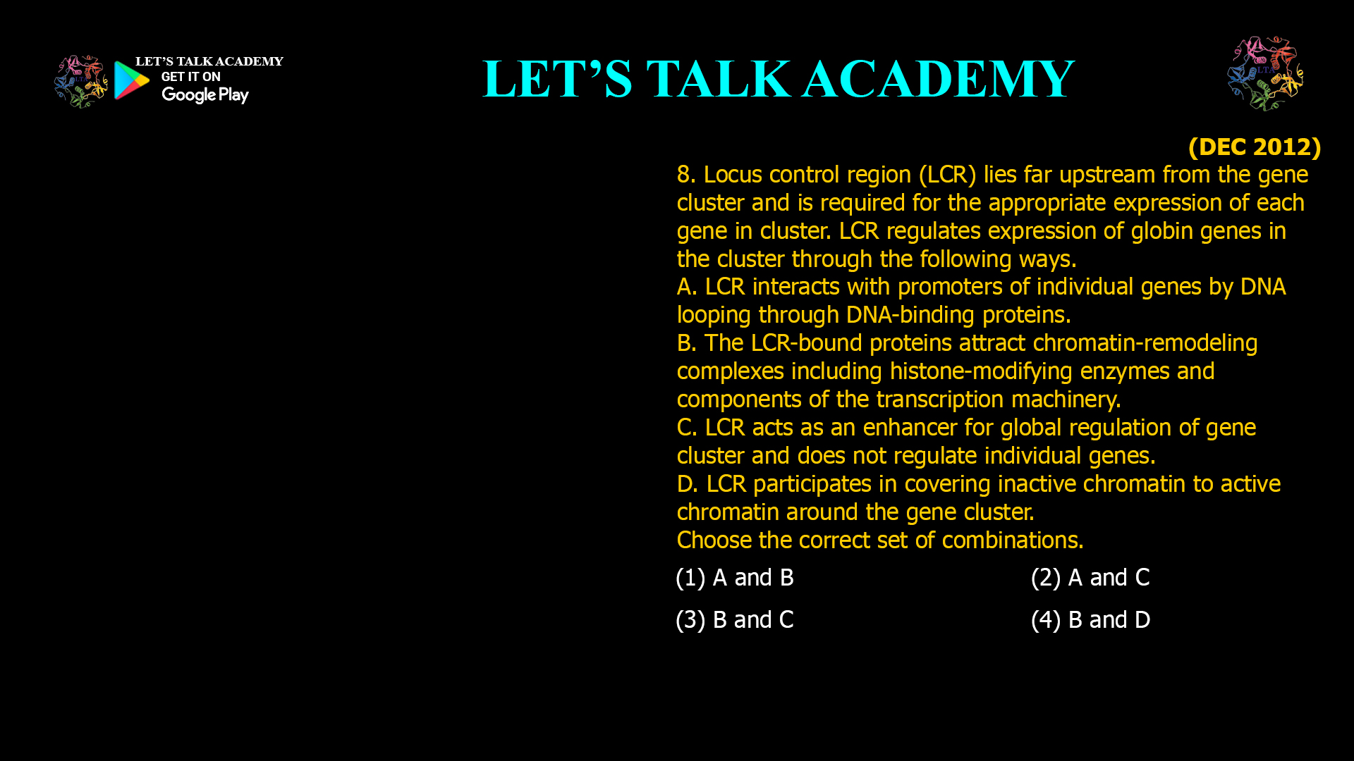 8. Locus control region (LCR) lies far upstream from the gene cluster and is required for the appropriate expression of each gene in cluster. LCR regulates expression of globin genes in the cluster through the following ways. A. LCR interacts with promoters of individual genes by DNA looping through DNA-binding proteins. B. The LCR-bound proteins attract chromatin. remodeling complexes including histone-modifying enzymes and components of the transcription machinery. C. LCR acts as an enhancer for global regulation of gene cluster and does not regulate individual genes. D. LCR participates in covering inactive chromatin to active chromatin around the gene cluster. Choose the correct set of combinations. (1) A and B (2) A and C (3) B and C (4) B and D
