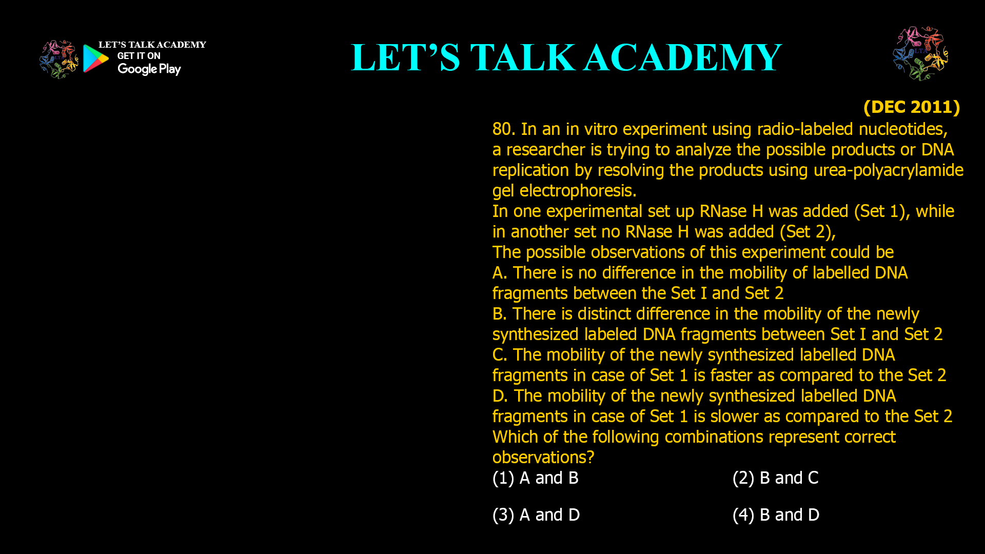 80. In an in vitro experiment using radio-labeled nucleotides, a researcher is trying to analyze the possible products or DNA replication by resolving the products using urea-polyacrylamide gel electrophoresis. In one experimental set up RNase H was added (Set 1), while in another set no RNase H was added (Set 2), The possible observations of this experiment could be A. There is no difference in the mobility of labelled DNA fragments between the Set I and Set 2 B. There is distinct difference in the mobility of the newly synthesized labeled DNA fragments between Set I and Set 2 C. The mobility of the newly synthesized labelled DNA fragments in case of Set 1 is faster as compared to the Set 2 D. The mobility of the newly synthesized labelled DNA fragments in case of Set 1 is slower as compared to the Set 2 Which of the following combinations represent correct observations? (1) A and B (2) B and C (3) A and D (4) B and D