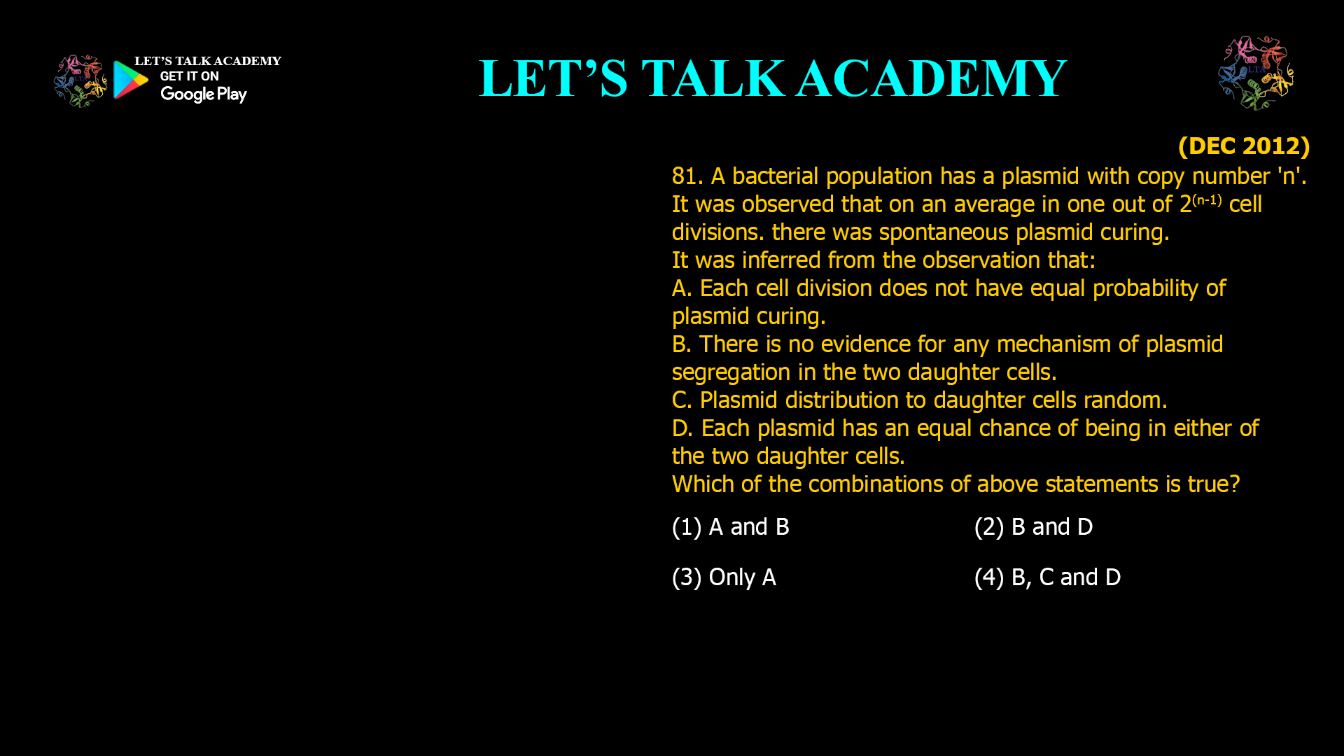 81. A bacterial population has a plasmid with copy number 'n'. It was observed that on an average in one out of 2(n-1) cell divisions. therewas spontaneous plasmid curing. It was inferred from the observation that: A. Each cell division does not have equal probability of plasmid curing. B. There is no evidence for any mechanism of plasmid segregation in the two daughter cells. C. Plasmid distribution to daughter cells random. D. Each plasmid has an equal chance of being in either of the two daughter cells. Which of the combinations of above statements is true? (1) A and B(2) B and D (3) only A (4) B, C and D