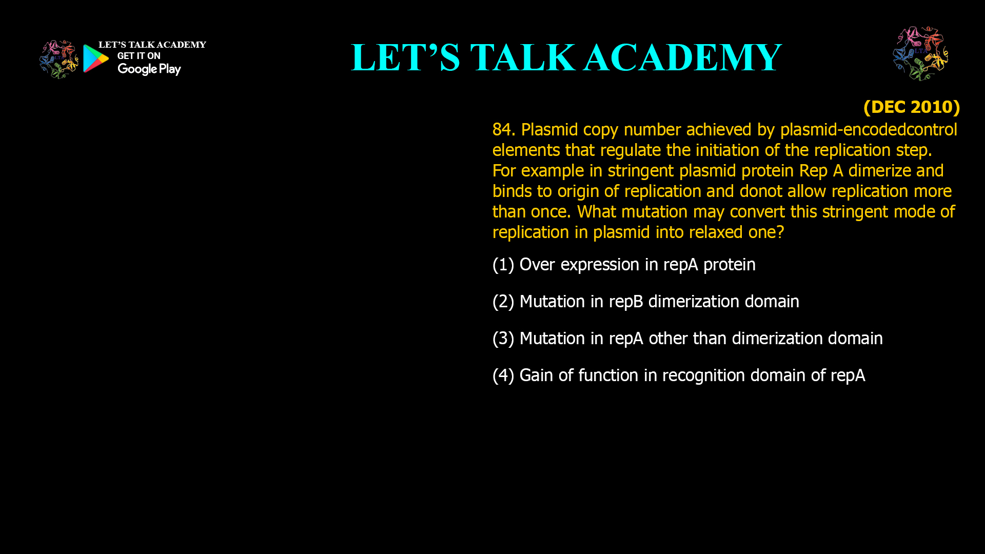 84. Plasmid copy number achieved by plasmid-encodedcontrol elements that regulate the initiation of the replication step. For example in stringent plasmid protein Rep A dimerize and binds to origin of replication and donot allow replication more than once. What mutation may convert this stringent mode of replication in plasmid into relaxed one? (1) Over expression in repA protein (2) Mutation in repB dimerization domain (3) Mutation in repA other than dimerization domain (4) Gain of function in recognition domain of repA