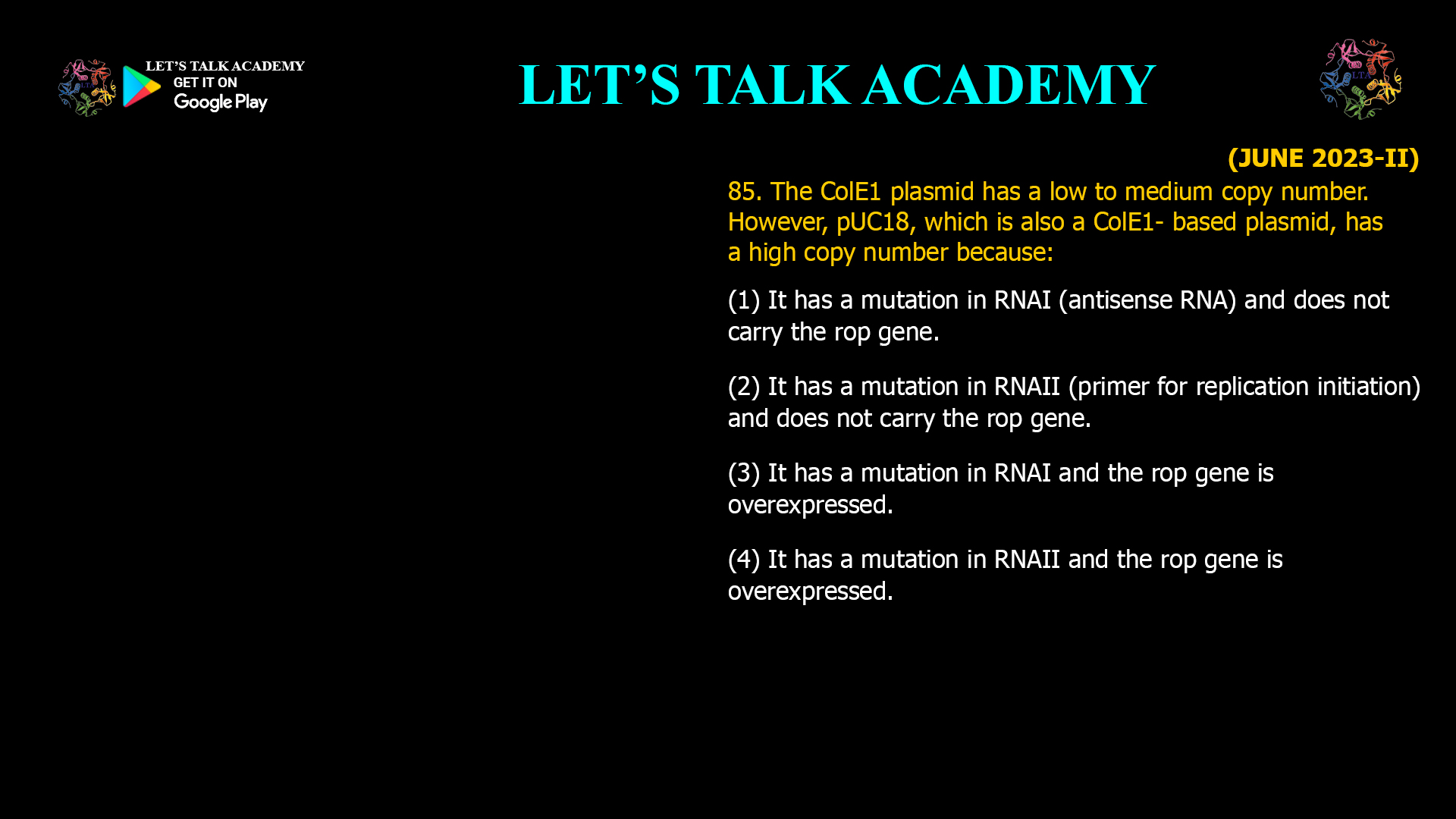 85. The ColE1 plasmid has a low to medium copy number. However, pUC18, which is also a ColE1- based plasmid, has a high copy number because: (1) It has a mutation in RNAI (antisense RNA) and does not carry the rop gene. (2) It has a mutation in RNAII (primer for replication initiation) and does not carry the rop gene. (3) It has a mutation in RNAI and the rop gene is overexpressed. (4) It has a mutation in RNAII and the rop gene is overexpressed.