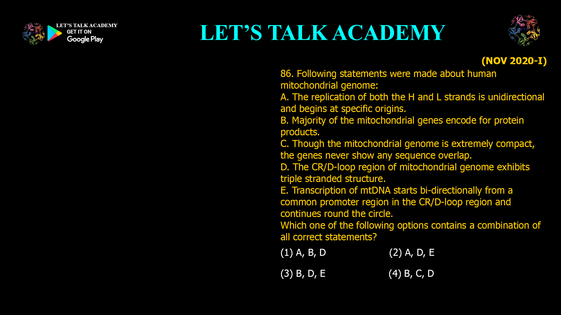 86. Following statements were made about human mitochondrial genome: A. The replication of both the H and L strands is unidirectional and begins at specific origins B. Majority of the mitochondrial genes encode for protein products. C. Though the mitochondrial genome is extremely compact, the genes never show any sequence overlap. D. The CR/D-loop region of mitochondrial genome exhibits triple stranded structure. E. Transcription of mtDNA starts bi-directionally from a common promoter region in the CR/D-loop region and continues round the circle. Which one of the following options contains a combination of all correct statements? (1) A, B, D (2) A, D, E (3) B, D, E (4) B, C, D