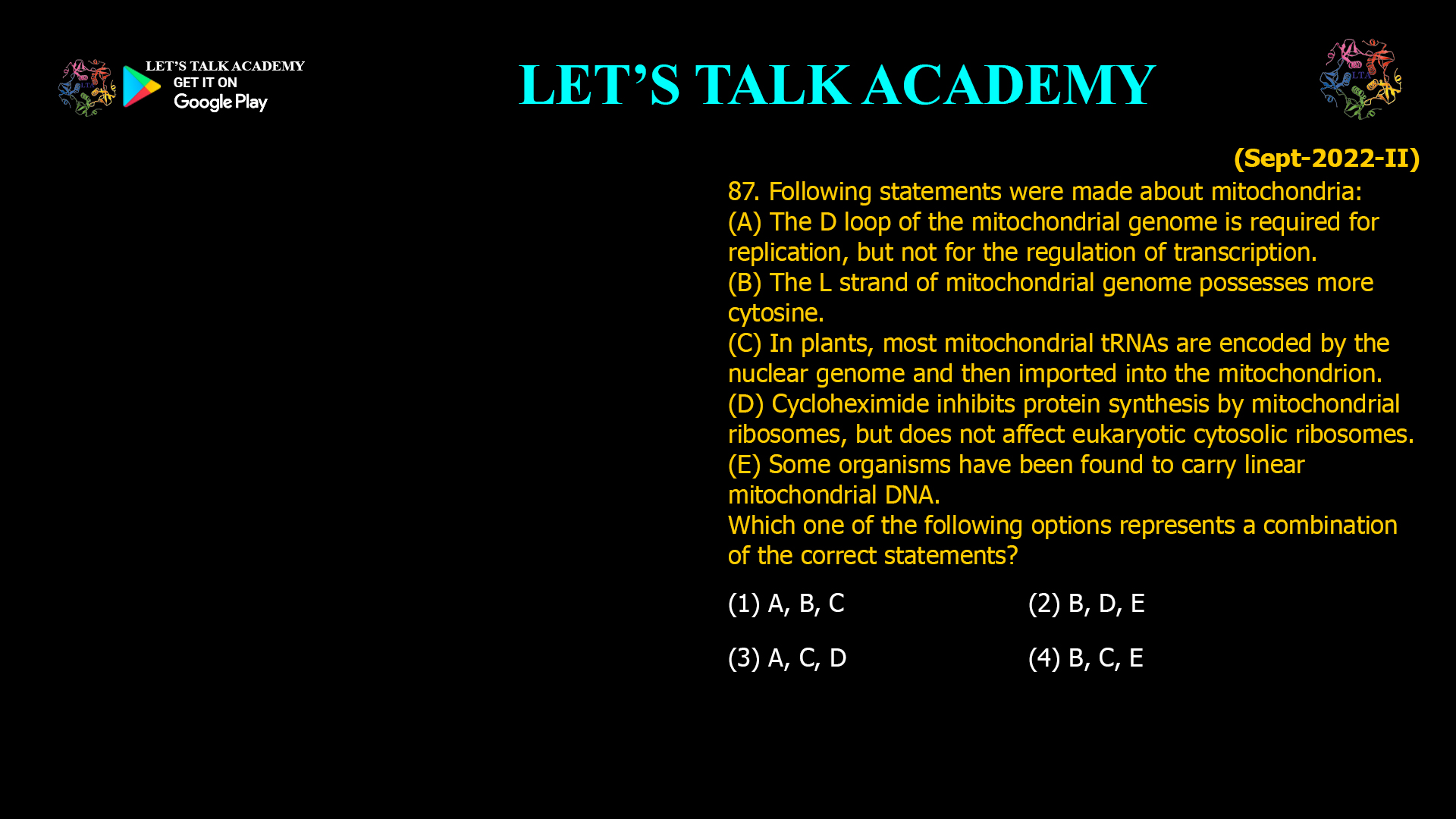 87. Following statements were made about mitochondria: (A) The D loop of the mitochondrial genome is required for replication, but not for the regulation of transcription. (B) The L strand of mitochondrial genome possesses more cytosine. (C) In plants, most mitochondrial tRNAs are encoded by the nuclear genome and then imported into the mitochondrion. (D) Cycloheximide inhibits protein synthesis by mitochondrial ribosomes, but does not affect eukaryotic cytosolic ribosomes. (E) Some organisms have been found to carry linear mitochondrial DNA. Which one of the following options represents a combination of the correct statements? (1) A, B, C (2) B, D, E (3) A, C, D (4) B, C, E