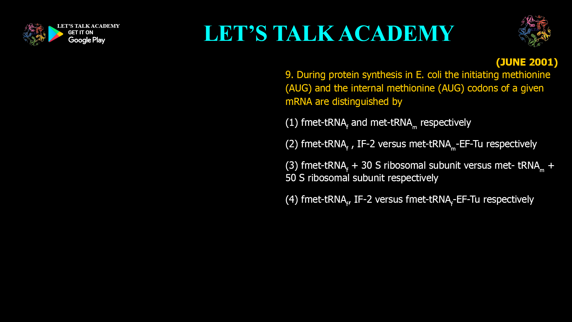  During protein synthesis in E. coli the initiating methionine (AUG) and the internal methionine (AUG) codons of a given mRNA are distinguished by (1) fmet-tRNAf and met-tRNAm respectively (2) fmet-tRNAf , IF-2 versus met-tRNAm-EF-Turespectively (3) fmet-tRNAf + 30 S ribosomal  subunit versus met- tRNAm + 50 S ribosomal subunit respectively (4) fmet-tRNAf, IF-2 versus fmet-tRNAf-EF-Tu respectively