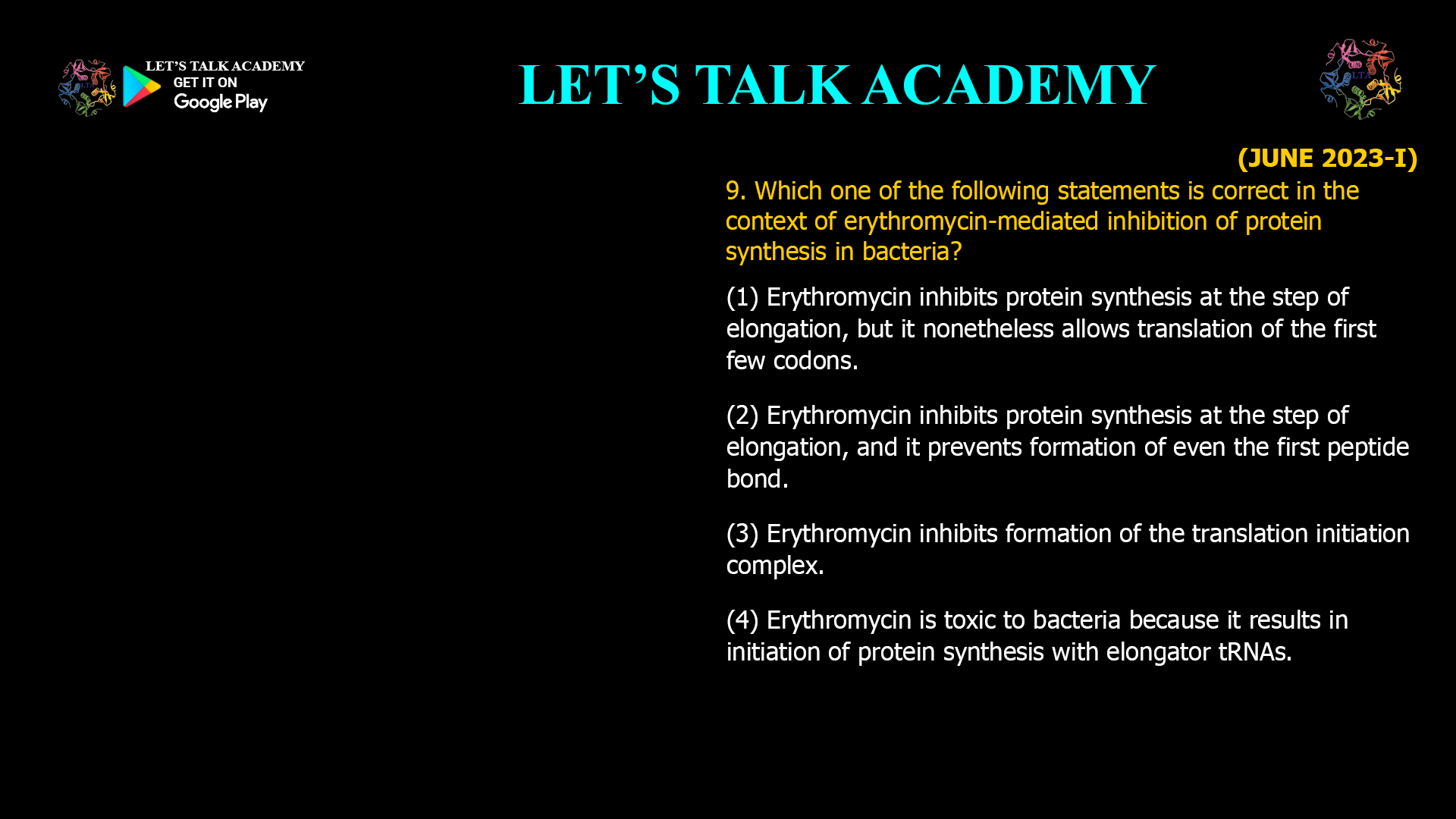 Which one of the following statements is correct in the context of erythromycin-mediated inhibition of protein synthesis in bacteria? (1) Erythromycin inhibits protein synthesis at the step of elongation, but it nonetheless allows translation of the first few codons. (2) Erythromycin inhibits protein synthesis at the step of elongation, and it prevents formation of even the first peptide bond. (3) Erythromycin inhibits formation of the translation initiation complex. (4) Erythromycin is toxic to bacteria because it results in initiation of protein synthesis with elongatortRNAs.