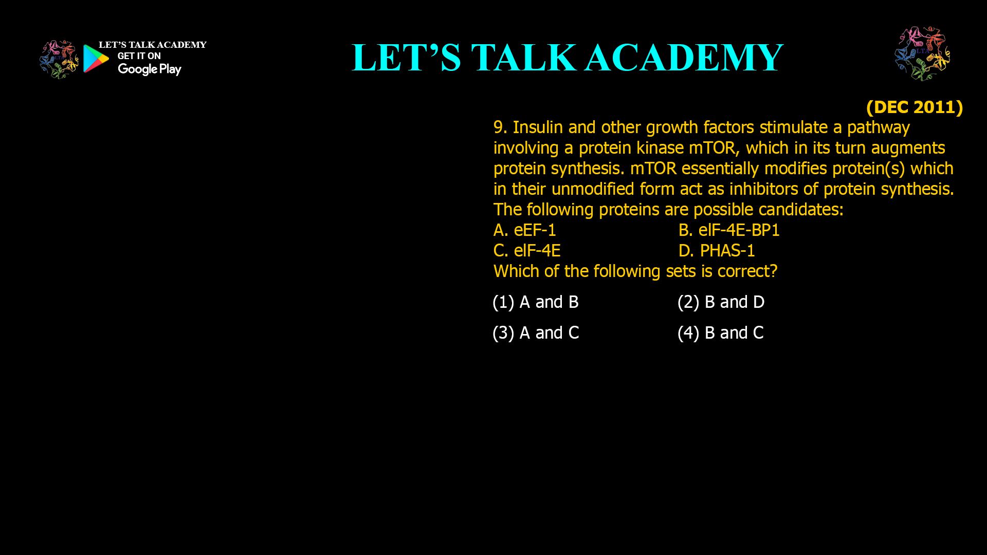 9. Insulin and other growth factors stimulate a pathway involving a protein kinase mTOR, which in its turn augments protein synthesis. mTOR essentially modifies protein( s) which in their unmodified form act as inhibitors of protein synthesis. The following proteins are possible candidates: A. eEF-1 B. elF-4E-BP1 C. elF-4E D. PHAS-I Which of the following sets is correct? (1) A and B (2) Band D (3) A and C (4) B and C