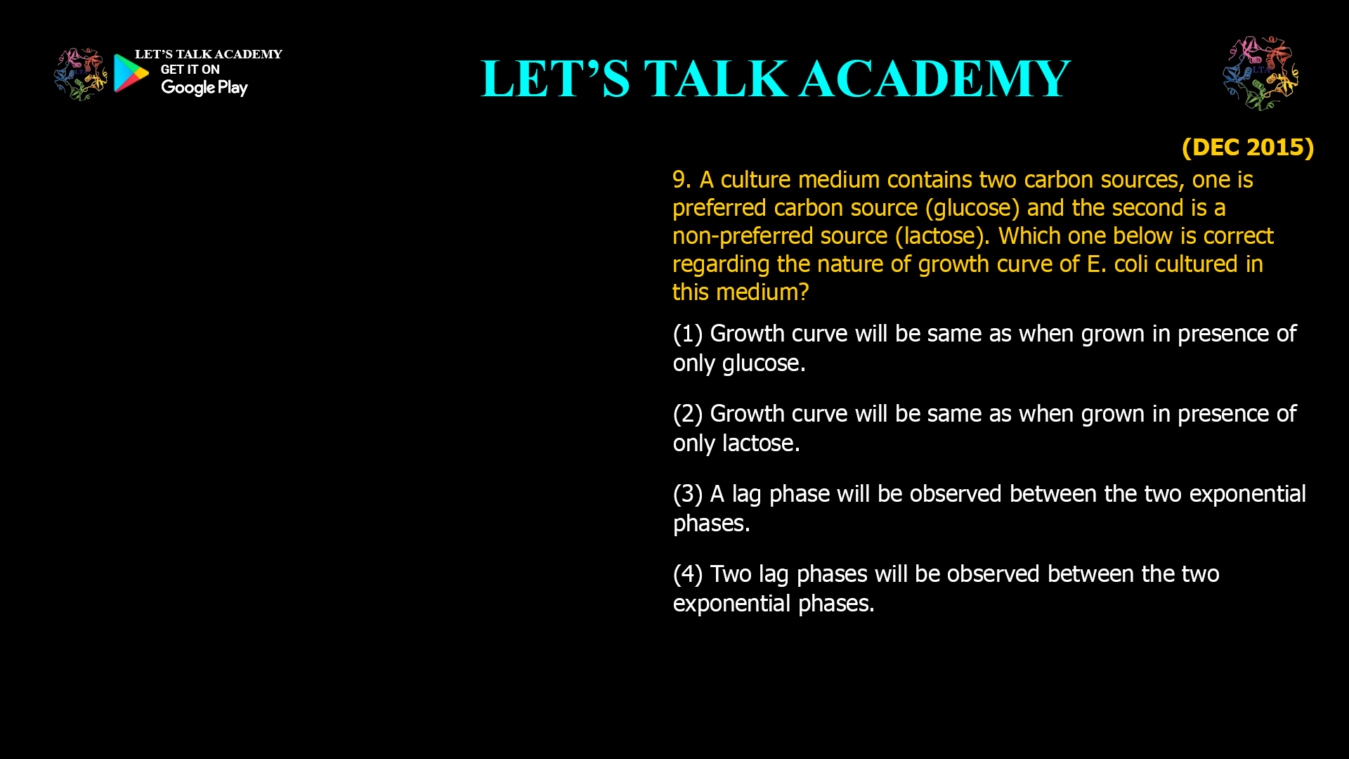 9. A culture medium contains two carbon sources, one is preferred carbon source (glucose) and the second is a non-preferred source (lactose). Which one below is correct regarding the nature of growth curve of E. coli cultured in this medium? (1) Growth curve will be same as when grown in presence of only glucose. (2) Growth curve will be same as when grown in presence of only lactose. (3) A lag phase will be observed between the two exponential phases. (4) Two lag phases will be observed between the two exponential phases.