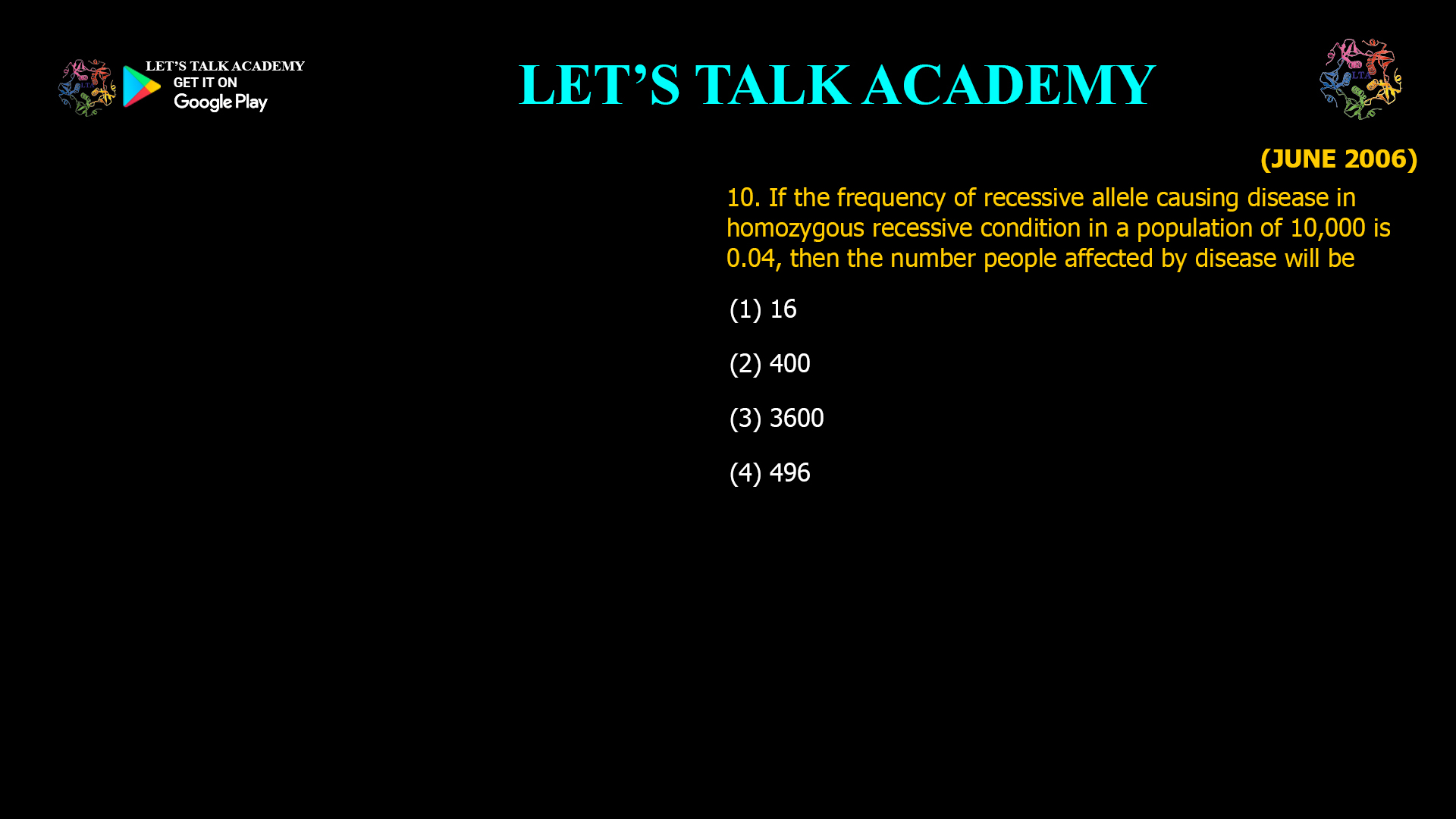 If the frequency of recessive allele causing disease in homozygous recessive condition in a population of 10,000 is 0.04, then the number people affected by disease will be (1) 16 (2) 400 (3) 3600                                                        (4) 496