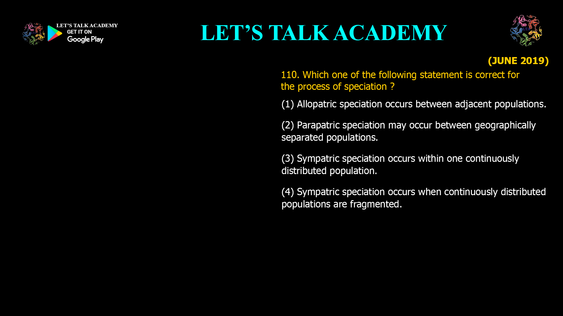 110. Which one of the following statement is correct for the process of speciation ? (1) Allopatric speciation occurs between adjacent populations. (2) Parapatric speciation may occur between geographically separated populations. (3) Sympatric speciation occurs within one continuously distributed population. (4) Sympatric speciation occurs when continuously distributed populations are fragmented.