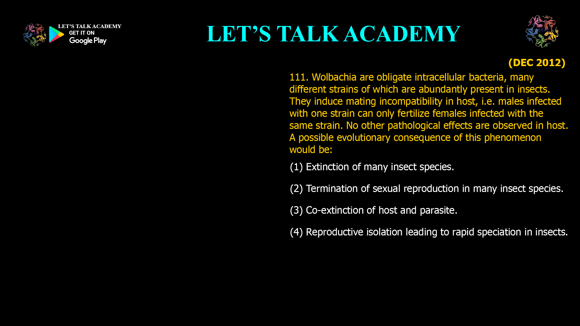 Wolbachia are obligate intracellular bacteria, many different strains of which are abundantly present in insects. They induce mating incompatibility in host, i.e. males infected with one strain can only fertilize females infected with the same strain. No other pathological effects are observed in host. A possible evolutionary consequence of this phenomenon would be: (1) Extinction of many insect species. (2) Termination of sexual reproduction in many insect species. (3) Co-extinction of host and parasite. (4) Reproductive isolation leading to rapid speciation in insects.