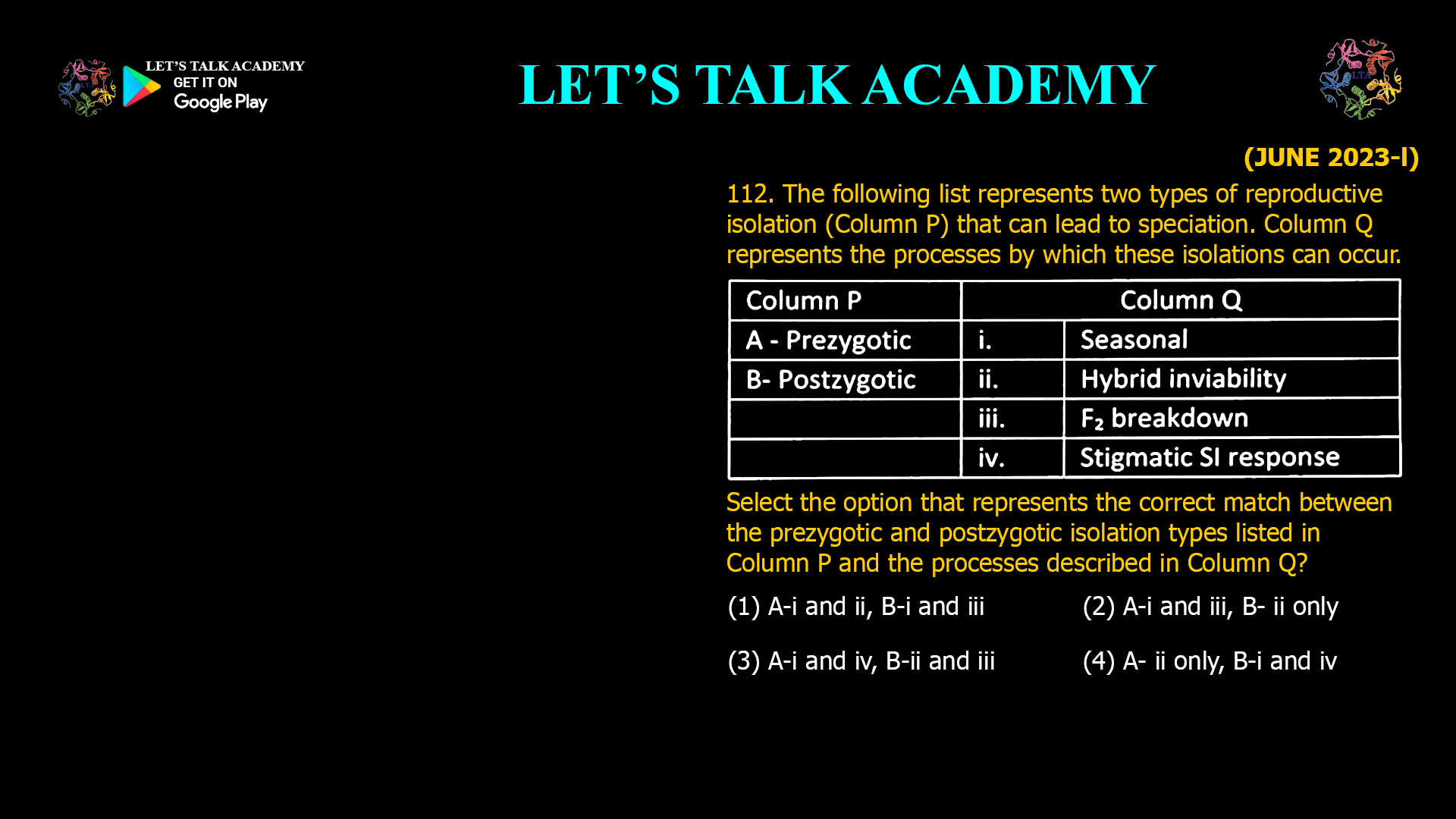 The following list represents two types of reproductive isolation (Column P) that can lead to speciation. Column Q represents the processes by which these isolations can occur. Select the option that represents the correct match between the prezygotic and postzygotic isolation types listed in Column P and the processes described in Column Q? (1) A-i and ii, B-i and iii (2) A-i and iii, B- ii only (3) A-i and iv, B-ii and iii (4) A- ii only, B-i and iv