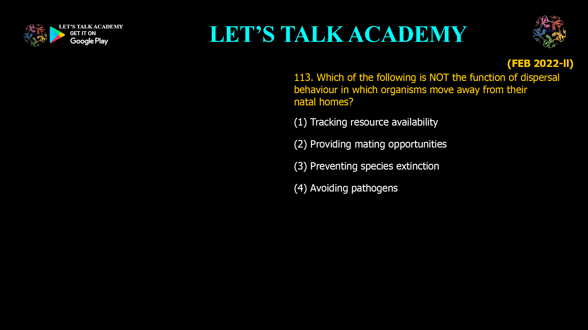 Which of the following is NOT the function of dispersal behaviour in which organisms move away from their natal homes? (1) Tracking resource availability (2) Providing mating opportunities (3) Preventing species extinction (4) Avoiding pathogens