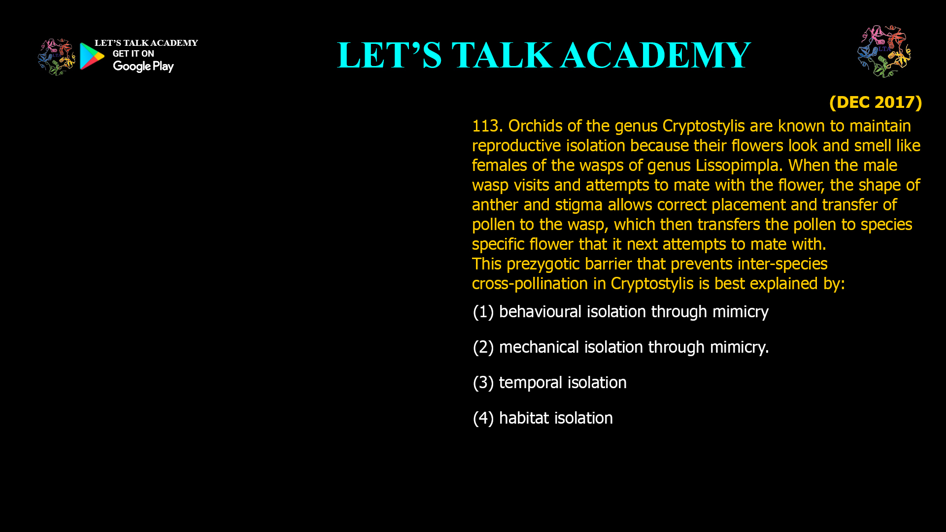 Orchids of the genus Cryptostylis are known to maintain reproductive isolation because their flowers look and smell like females of the wasps of genus Lissopimpla. When the male wasp visits and attempts to mate with the flower, the shape of anther and stigma allows correct placement and transfer of pollen to the wasp, which then transfers the pollen to species specific flower that it next attempts to mate with. This prezygotic barrier that prevents inter-species cross-pollination in Cryptostylis is best explained by: (1) behavioural isolation through mimicry (2) mechanical isolation through mimicry. (3) temporal isolation (4) habitat isolation
