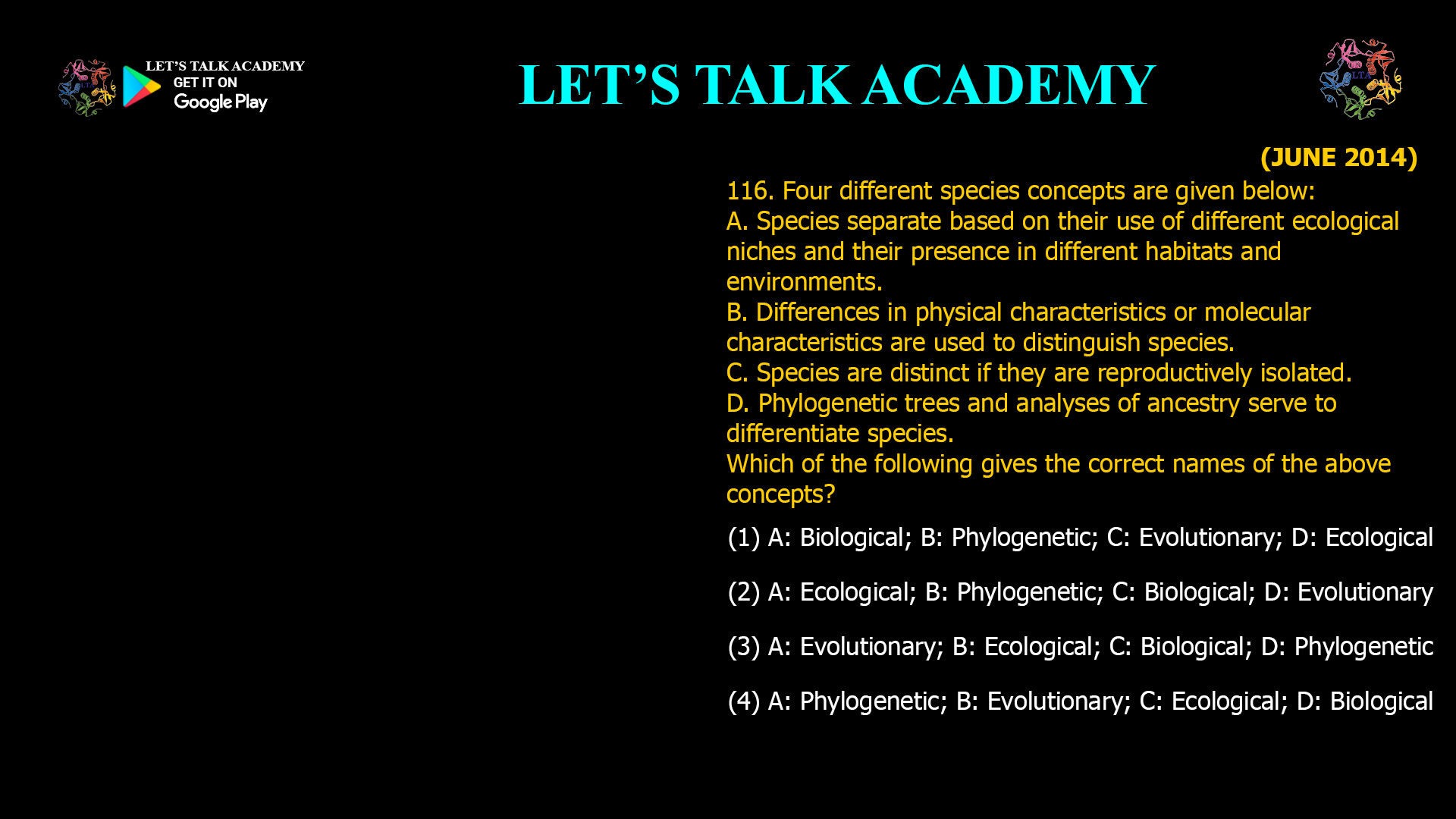 Four different species concepts are given below: A. Species separate based on their use of different ecological niches and their presence in different habitats and environments. B. Differences in physical characteristics or molecular characteristics are used to distinguish species. C. Species are distinct if they are reproductively isolated. D. Phylogenetic trees and analyses of ancestry serve to differentiate species. Which of the following gives the correct names of the above concepts? (1) A: Biological; B: Phylogenetic; C: Evolutionary; D: Ecological (2) A: Ecological; B: Phylogenetic; C: Biological; D: Evolutionary (3) A: Evolutionary; B: Ecological; C: Biological; D: Phylogenetic (4) A: Phylogenetic; B: Evolutionary; C: Ecological; D: Biological