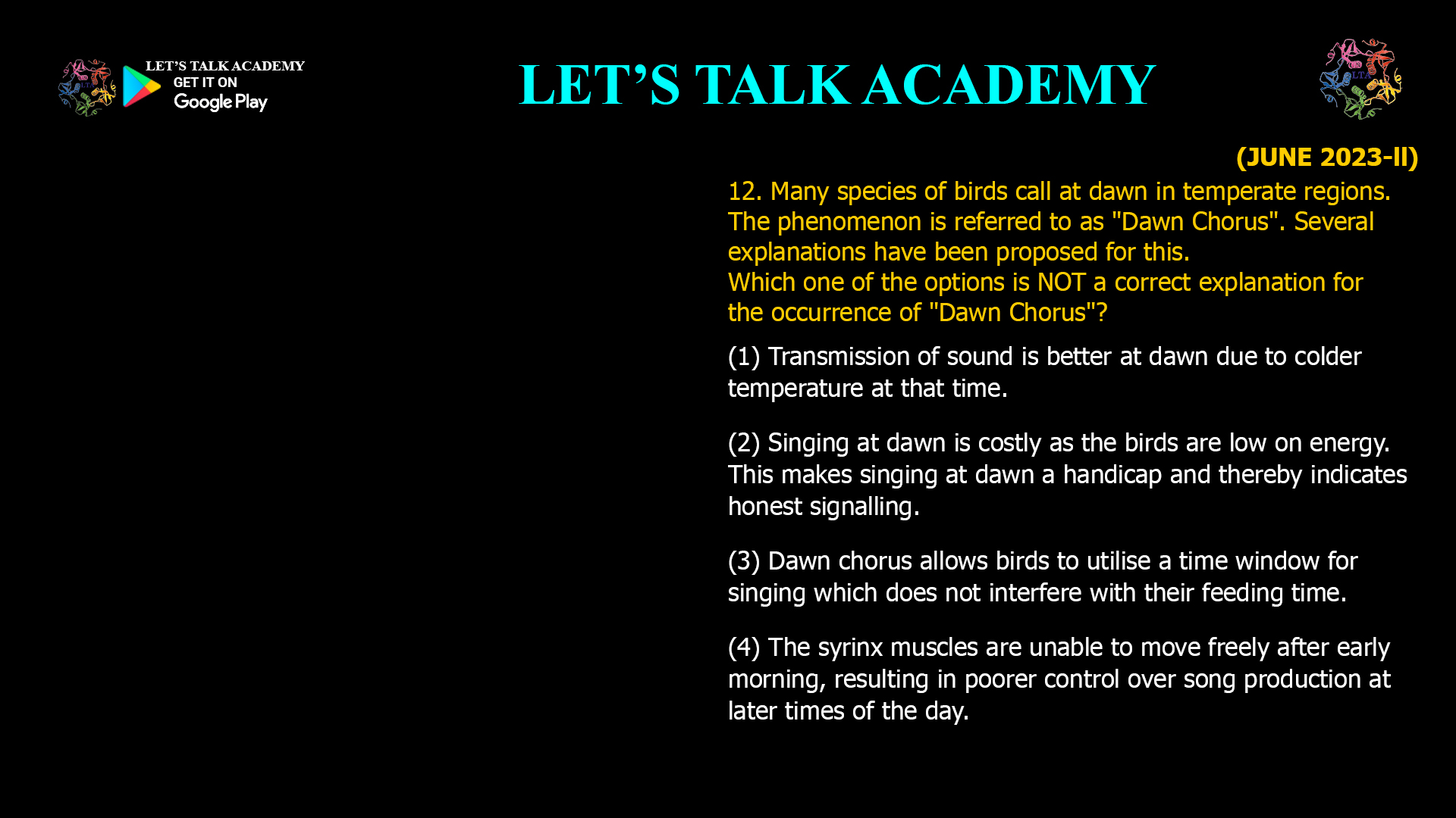 Many species of birds call at dawn in temperate regions. The phenomenon is referred to as "Dawn Chorus". Several explanations have been proposed for this. Which one of the options is NOT a correct explanation for the occurrence of "Dawn Chorus"? (1) Transmission of sound is better at dawn due to colder temperature at that time. (2) Singing at dawn is costly as the birds are low on energy. This makes singing at dawn a handicap and thereby indicates honest signalling. (3) Dawn chorus allows birds to utilise a time window for singing which does not interfere with their feeding time. (4) The syrinx muscles are unable to move freely after early morning, resulting in poorer control over song production at later times of the day.