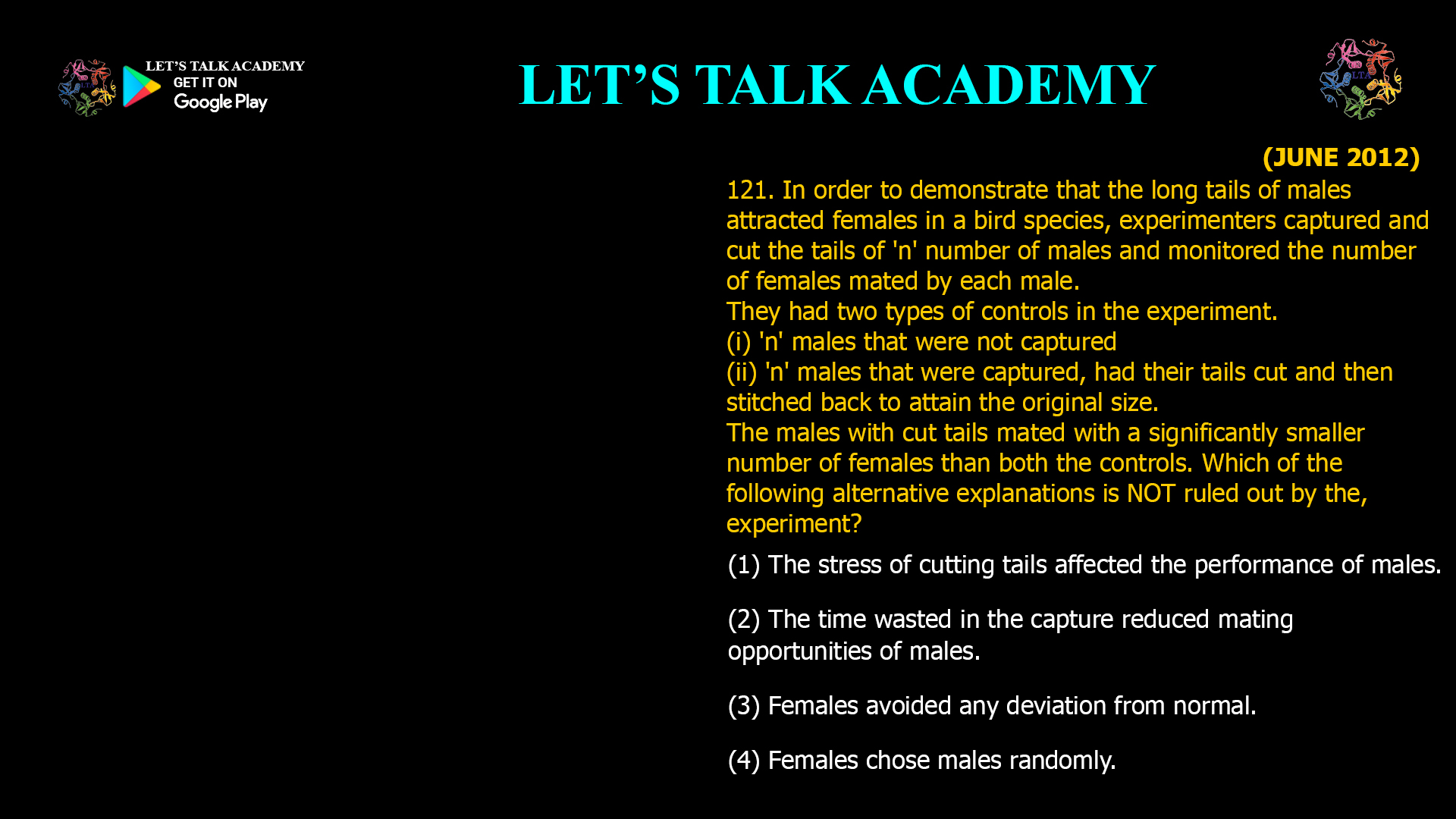 In order to demonstrate that the long tails of males attracted females in a bird species, experimenters captured and cut the tails of 'n' number of males and monitored the number of females mated by each male. They had two types of controls in the experiment. (i) 'n' males that were not captured (ii) 'n' males that were captured, had their tails cut and then stitched back to attain the original size. The males with cut tails mated with a significantly smaller number of females than both the controls. Which of the following alternative explanations is NOT ruled out by the, experiment? (1) The stress of cutting tails affected the performance of males. (2) The time wasted in the capture reduced mating opportunities of males. (3) Females avoided any deviation from normal. (4) Females chose males randomly.