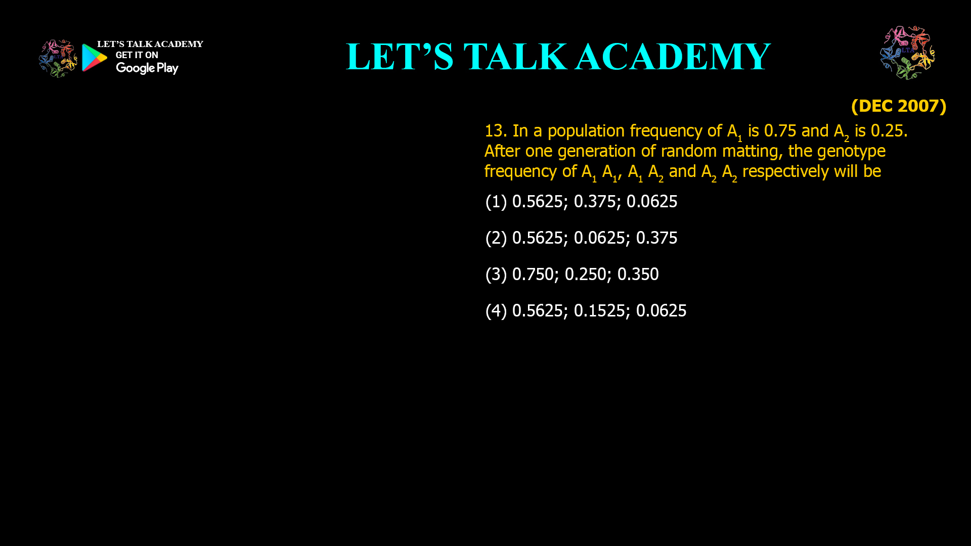 13. In a population frequency of A1 is 0.75 and A2 is 0.25. After one generation of random matting, the genotype frequency of A1 A1, A1 A2 and A2 A2 respectively will be (1) 0.5625; 0.375; 0.0625 (2) 0.5625; 0.0625; 0.375 (3) 0.750; 0.250; 0.350 (4) 0.5625; 0.1525; 0.0625