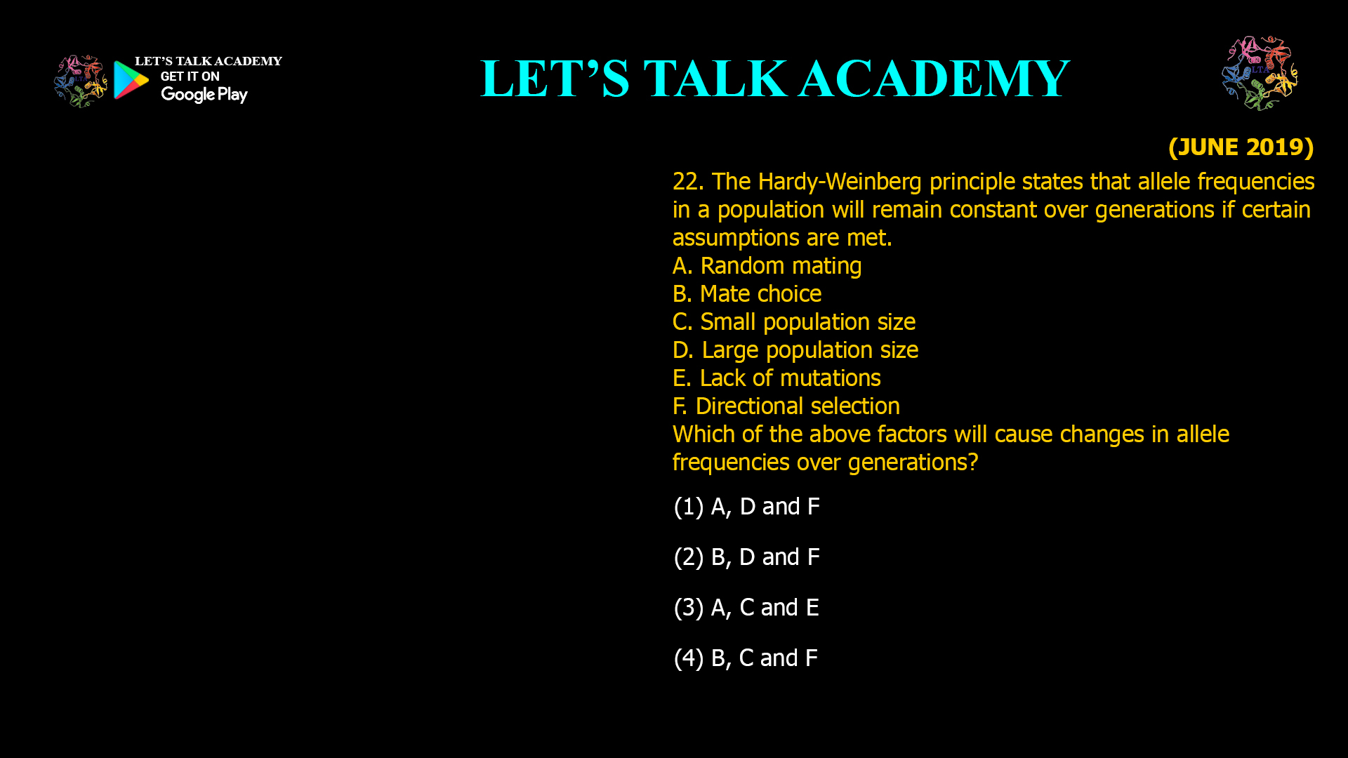 The Hardy-Weinberg principle states that allele frequencies in a population will remain constant over generations if certain assumptions are met. A. Random mating B. Mate choice C. Small population size D. Large population size E. Lack of mutations F. Directional selection Which of the above factors will cause changes in allele frequencies over generations? (1) A, D and F (2) B, D and F (3) A, C and E (4) B, C and F