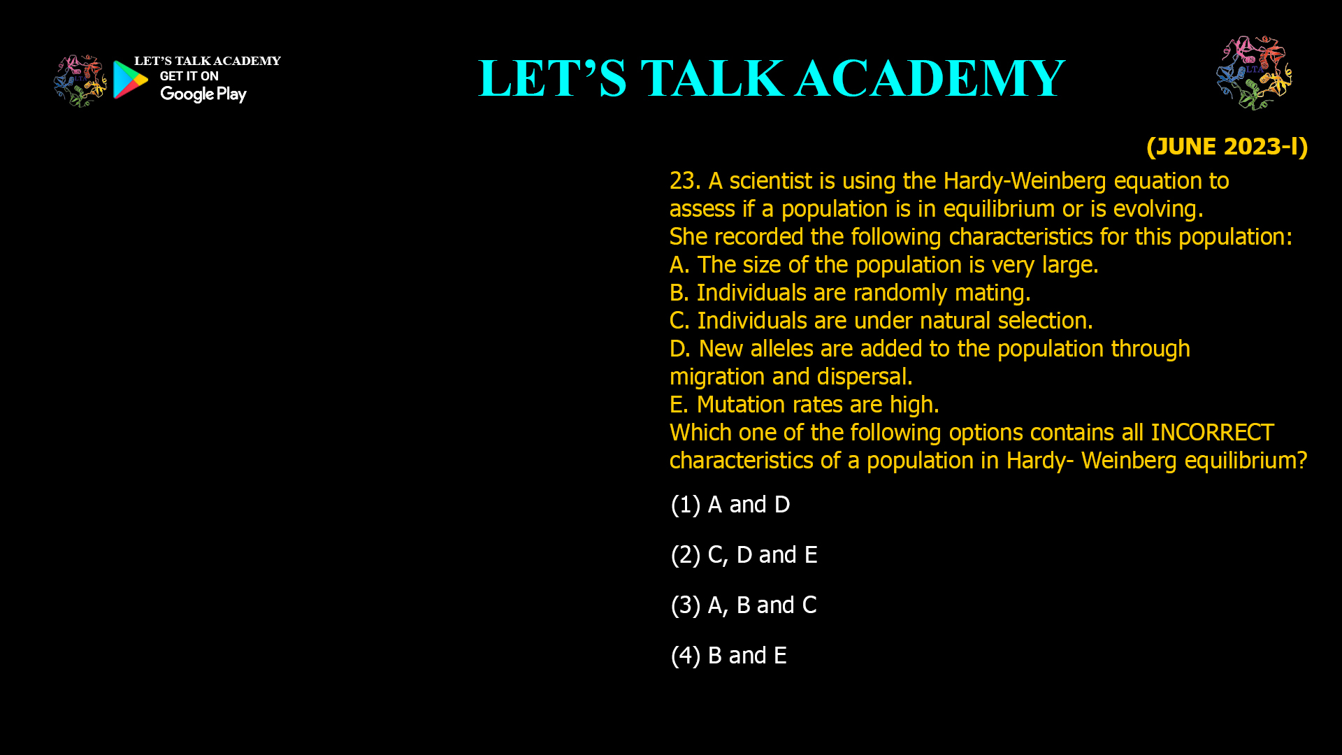 A scientist is using the Hardy-Weinberg equation to assess if a population is in equilibrium or is evolving. She recorded the following characteristics for this population: A. The size of the population is very large. B. Individuals are randomly mating. C. Individuals are under natural selection. D. New alleles are added to the population through migration and dispersal. E. Mutation rates are high. Which one of the following options contains all INCORRECT characteristics of a population in Hardy- Weinberg equilibrium? (1) A and D (2) C, D and E (3) A, B and C (4) B and E