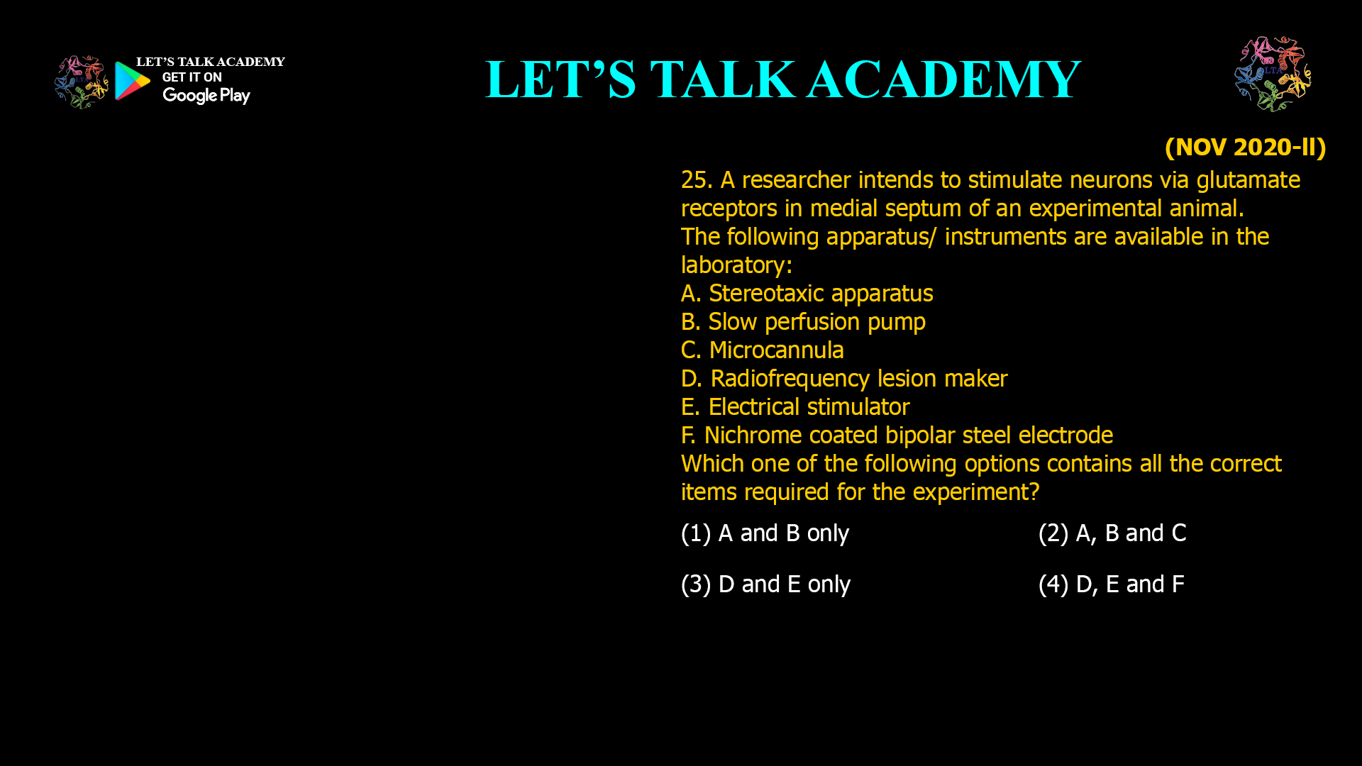 A researcher intends to stimulate neurons via glutamate receptors in medial septum of an experimental animal. The following apparatus/ instruments are available in the laboratory: A. Stereotaxic apparatus B. Slow perfusion pump C. Microcannula D. Radiofrequency lesion maker E. Electrical stimulator F. Nichrome coated bipolar steel electrode Which one of the following options contains all the correct items required for the experiment? (1) A and B only (2) A, B and C (3) D and E only (4) D, E and F