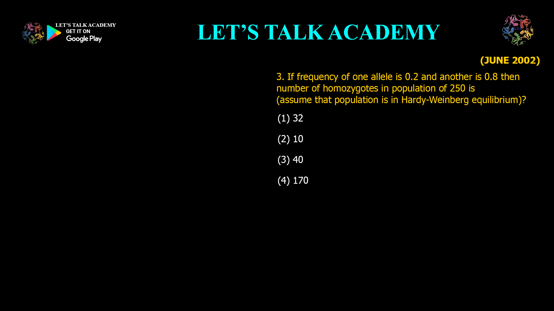 If frequency of one allele is 0.2 and another is 0.8 then number of homozygotes in population of 250 is (assume that population is in Hardy-Weinberg equilibrium)? (1) 32 (2) 10 (3) 40 (4) 170