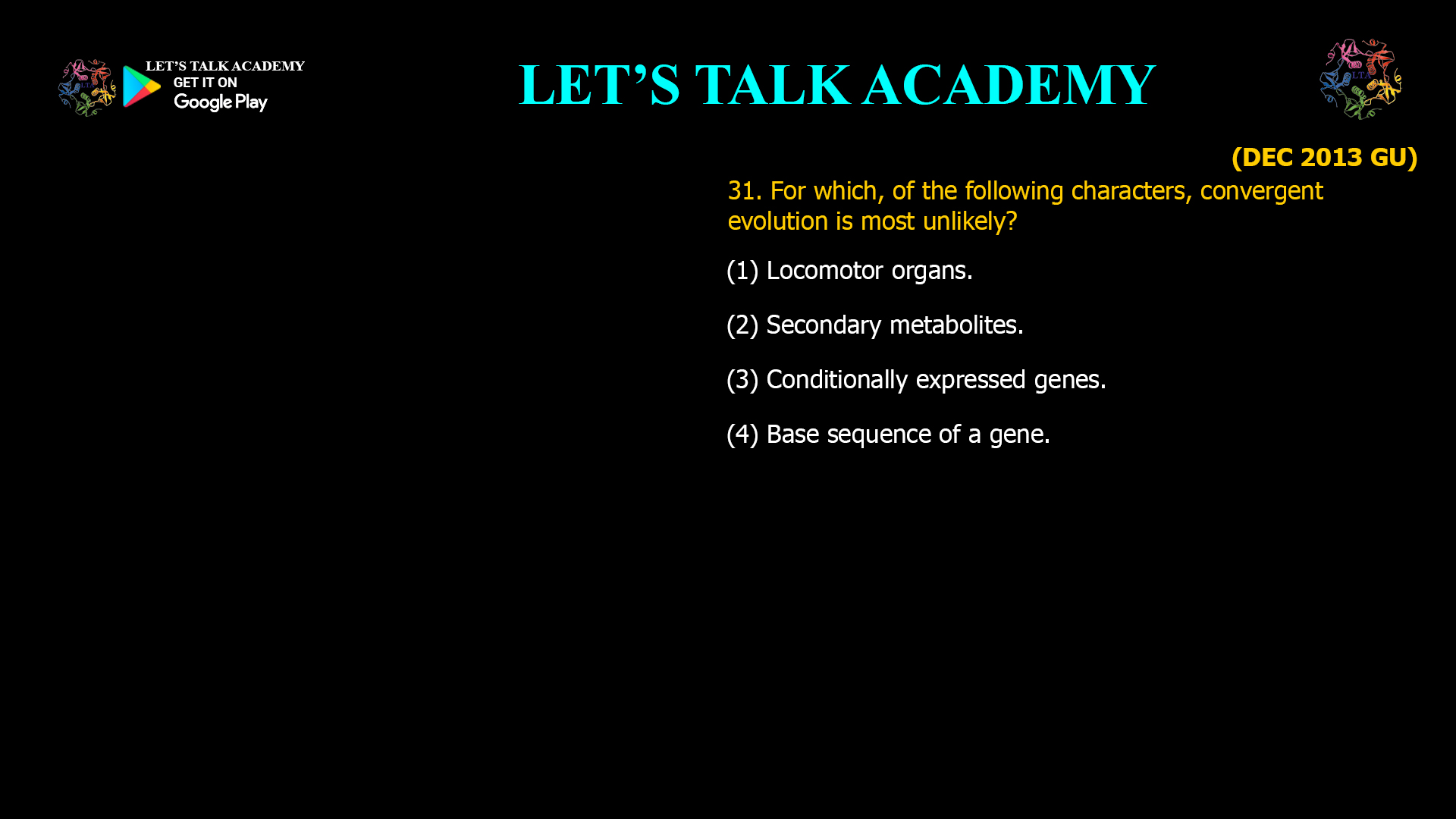 31. For which, of the following characters, convergent evolution is most unlikely? (1) Locomotor organs. (2) Secondary metabolites. (3) Conditionally expressed genes. (4) Base sequence of a gene.