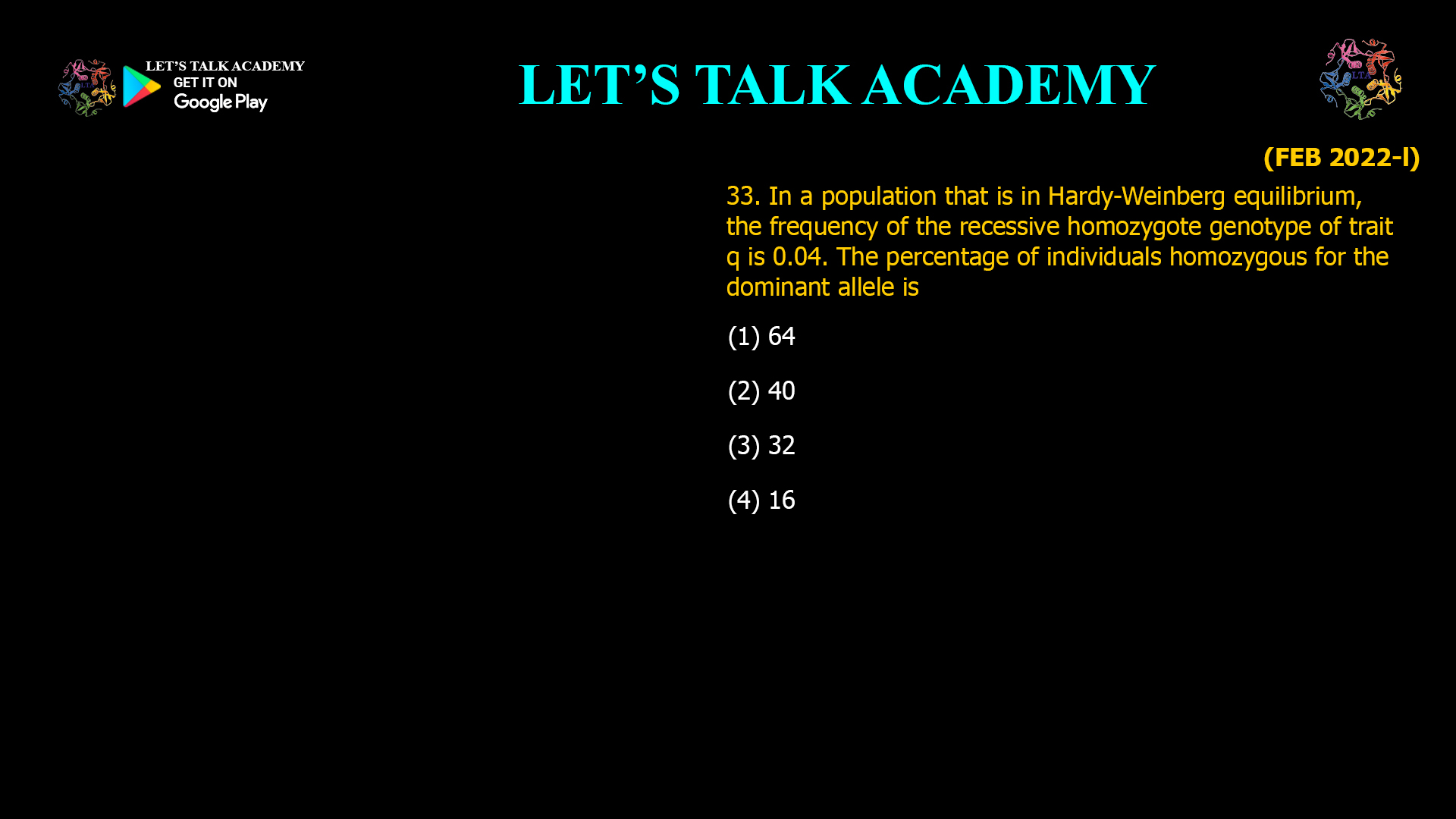 In a population that is in Hardy-Weinberg equilibrium, the frequency of the recessive homozygote genotype of trait q is 0.04. The percentage of individuals homozygous for the dominant allele is (1) 64 (2) 40 (3) 32 (4) 16  