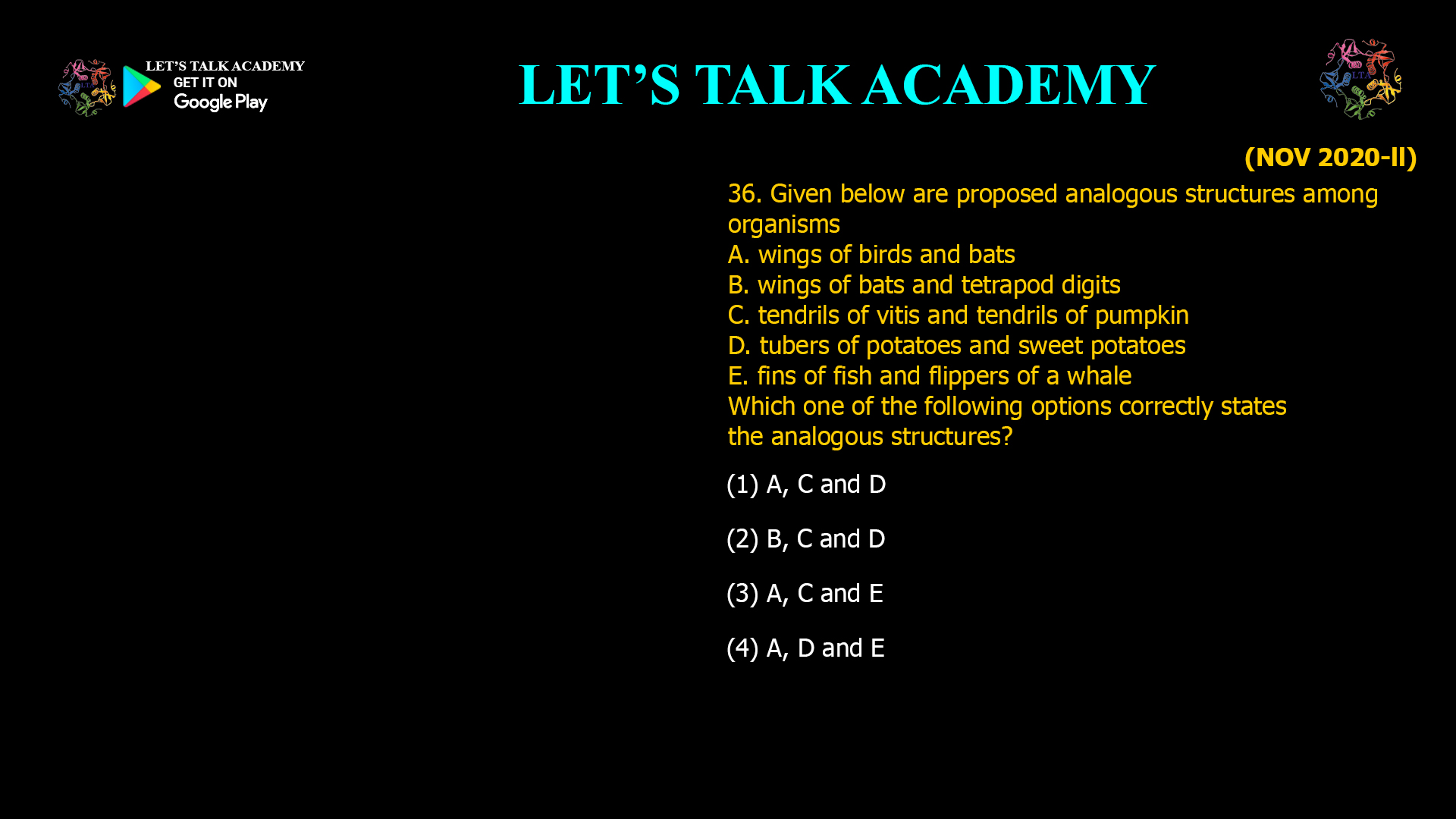 Given below are proposed analogous structures among organisms A. wings of birds and bats B. wings of bats and tetrapod digits C. tendrils of vitis and tendrils of pumpkin D. tubers of potatoes and sweet potatoes E. fins of fish and flippers of a whale Which one of the following options correctly states the analogous structures? (1) A, C and D (2) B, C and D (3) A, C and E (4) A, D and E