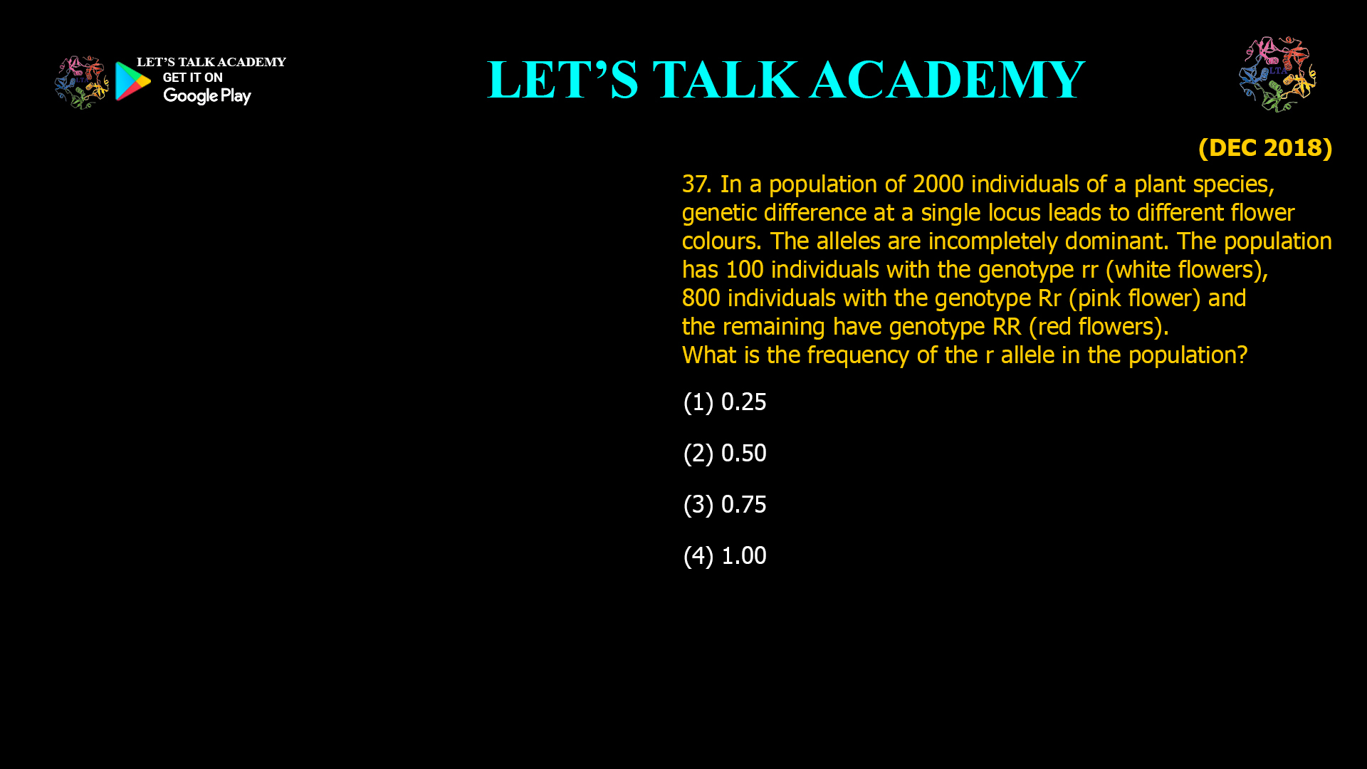 In a population of 2000 individuals of a plant species, genetic difference at a single locus leads to different flower colours. The alleles are incompletely dominant. The population has 100 individuals with the genotype rr (white flowers), 800 individuals with the genotype Rr (pink flower) and the remaining have genotype RR (red flowers). What is the frequency of the r allele in the population? (1) 0.25 (2) 0.50 (3) 0.75 (4) 1.00