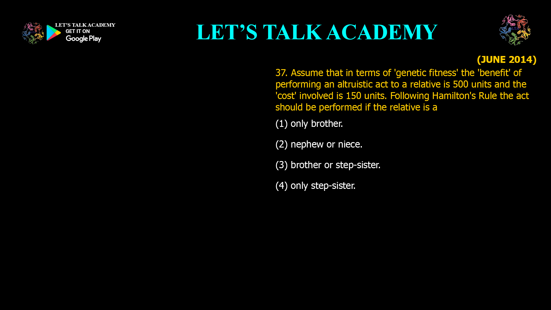 Assume that in terms of 'genetic fitness' the 'benefit' of performing an altruistic act to a relative is 500 units and the 'cost' involved is 150 units. Following Hamilton's Rule the act should be performed if the relative is a (1) only brother. (2) nephew or niece. (3) brother or step-sister. (4) only step-sister.