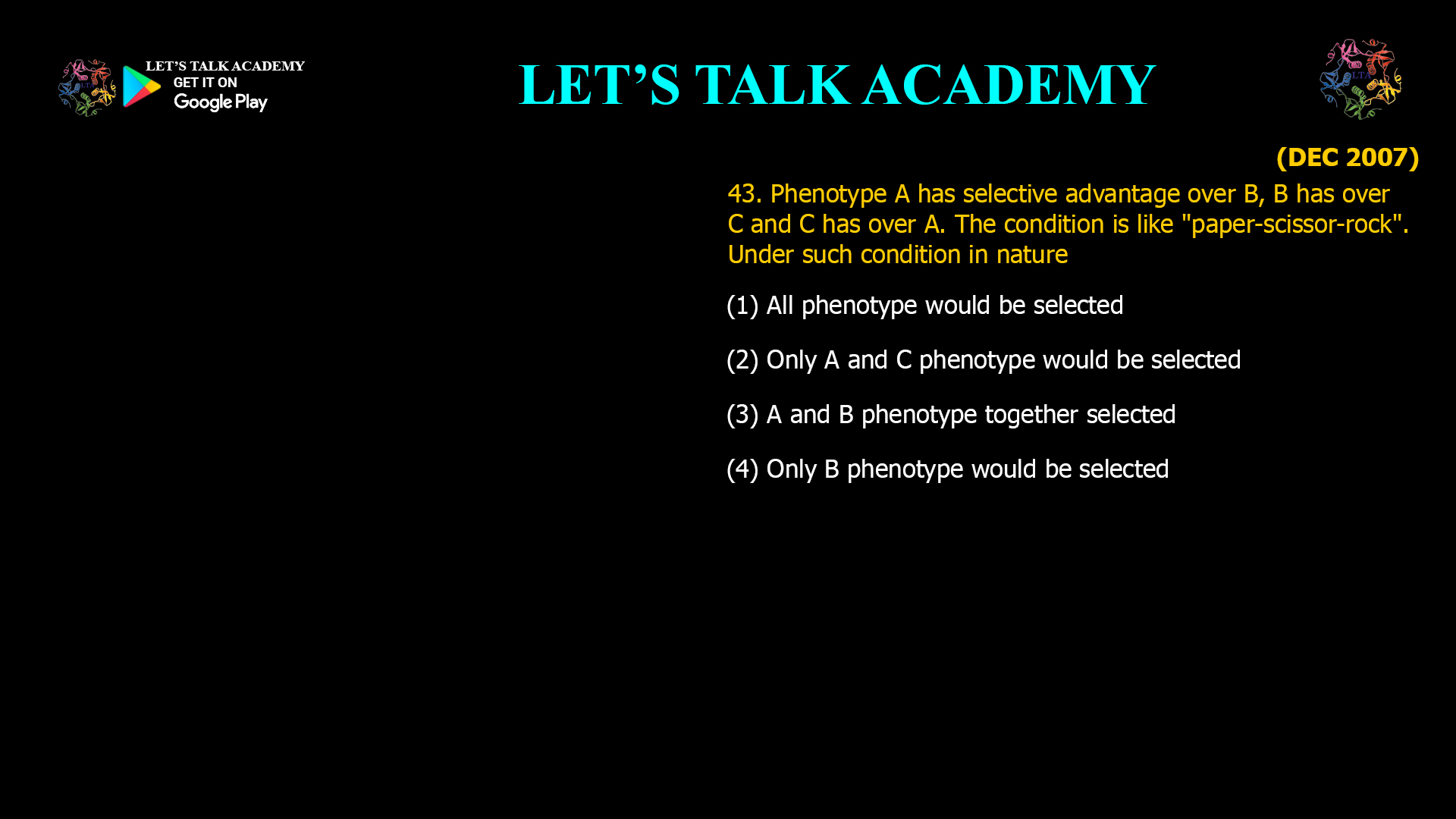 Phenotype A has selective advantage over B, B has over C and C has over A. The condition is like "paper-scissor-rock". Under such condition in nature (1) All phenotype would be selected (2) Only A and C phenotype would be selected (3) A and B phenotype together selected (4) Only B phenotype would be selected 