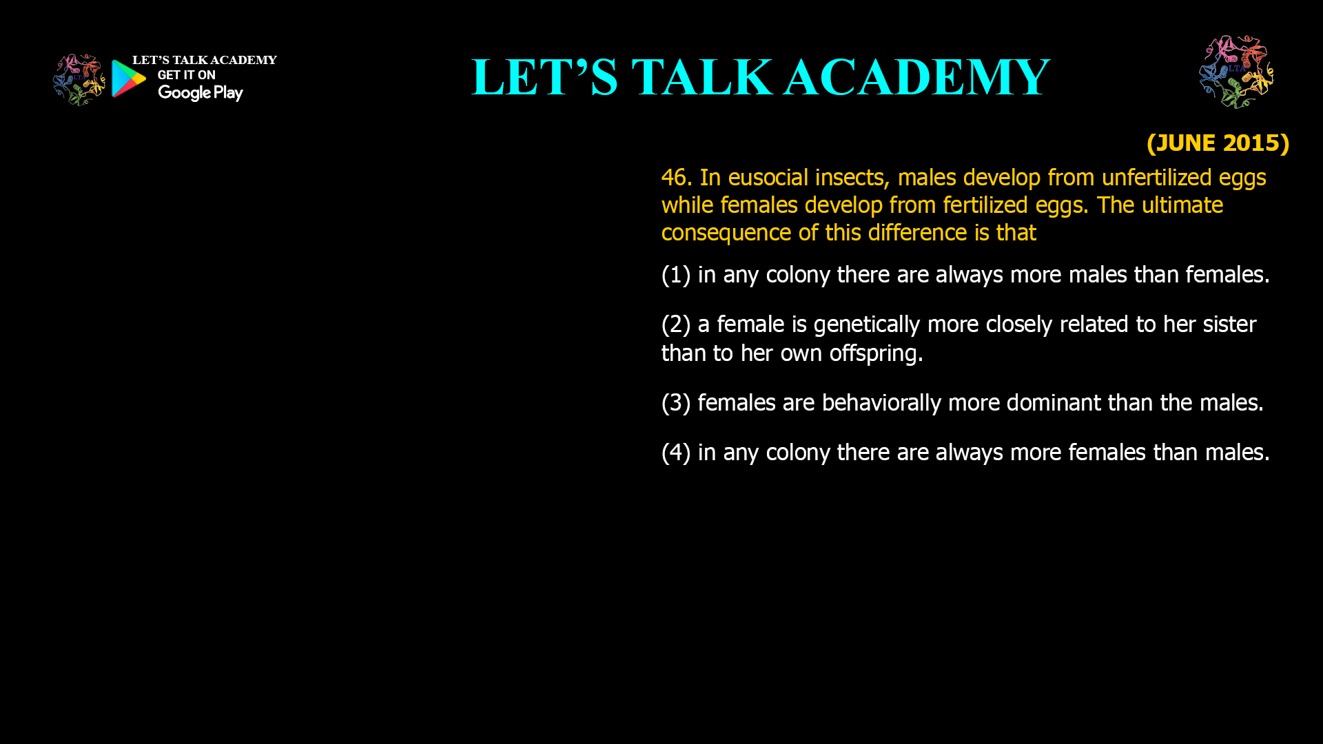 In eusocial insects, males develop from unfertilized eggs while females develop from fertilized eggs. The ultimate consequence of this difference is that (1) in any colony there are always more males than females. (2) a female is genetically more closely related to her sister than to her own offspring. (3) females are behaviorally more dominant than the males. (4) in any colony there are always more females than males.