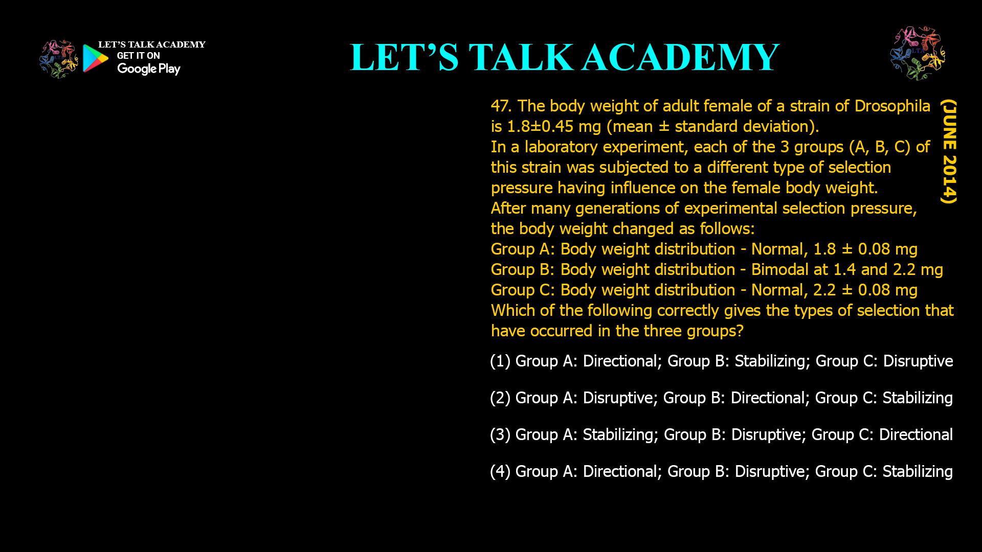 The body weight of adult female of a strain ofDrosophila is 1.8±0.45 mg (mean ± standard deviation).In a laboratory experiment, each of the 3 groups (A, B, C) of this strain was subjected to a different type of selection pressure having influence on the female body weight. After many generations of experimental selection pressure, the body weight changed as follows: Group A: Body weight distribution - Normal, 1.8 ± 0.08 mg Group B: Body weight distribution - Bimodal at 1.4 and 2.2 mg Group C: Body weight distribution - Normal, 2.2 ± 0.08 mg  Which of the following correctly gives the types of selection that have occurred in the three groups? (1) Group A: Directional; Group B: Stabilizing; Group C: Disruptive (2) Group A: Disruptive; Group B: Directional; Group C: Stabilizing (3) Group A: Stabilizing; Group B: Disruptive; Group C: Directional (4) Group A: Directional; Group B: Disruptive; Group C: Stabilizing