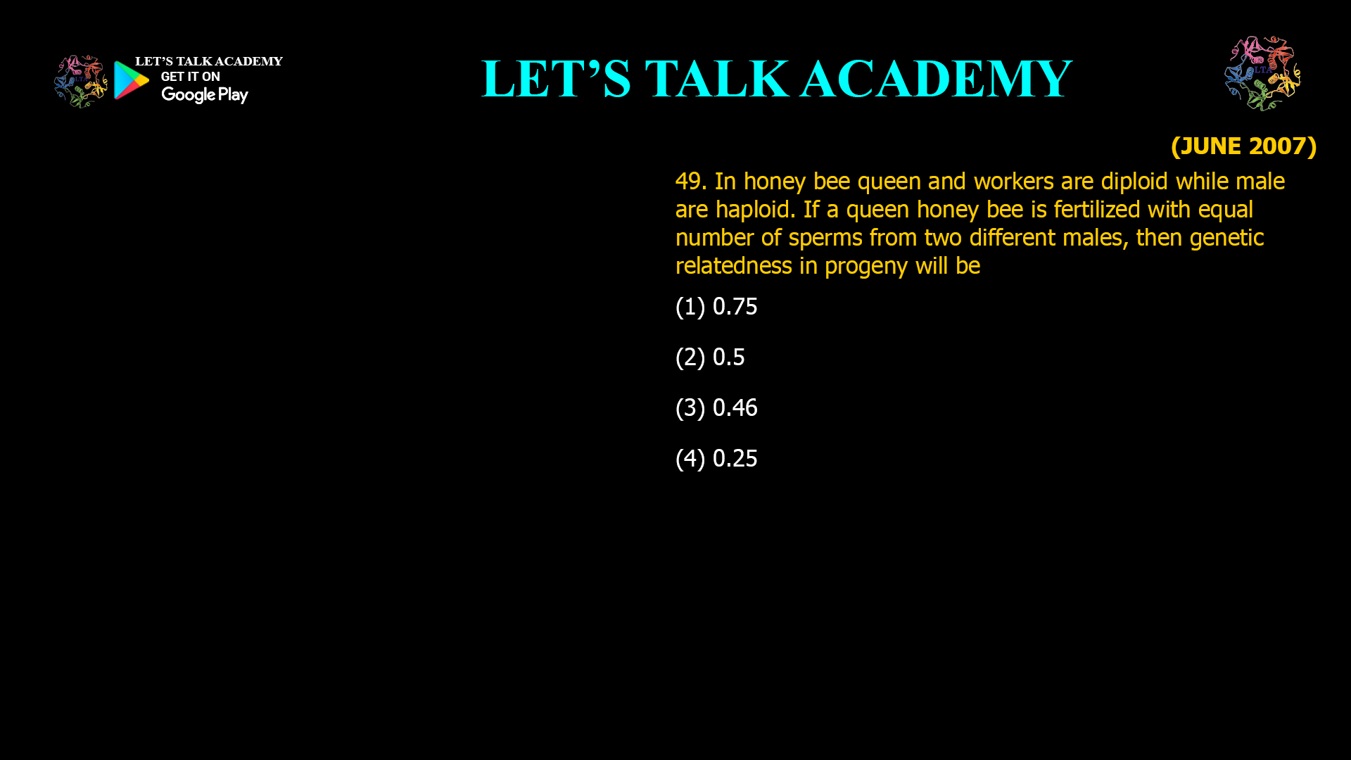 In honey bee queen and workers are diploid while male are haploid. If a queen honey bee is fertilized with equal number of sperms from two different males, then genetic relatedness in progeny will be (1) 0.75 (2) 0.5 (3) 0.46                                                         (4) 0.25