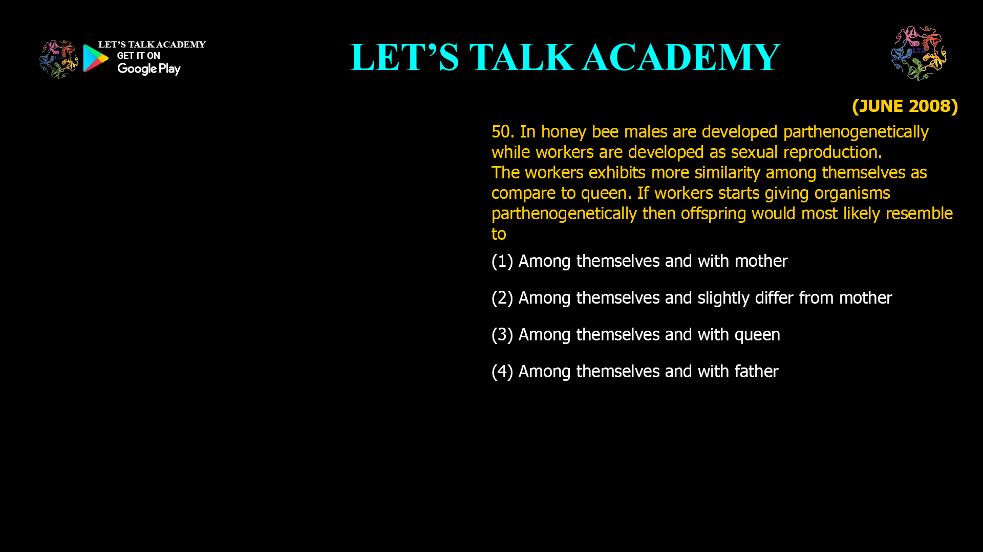 In honey bee males are developed parthenogenetically while workers are developed as sexual reproduction. The workers exhibits more similarity among themselves as compare to queen. If workers starts giving organisms parthenogenetically then offspring would most likely resemble to (1) Among themselves and with mother (2) Among themselves and slightly differ from mother (3) Among themselves and with queen (4) Among themselves and with father